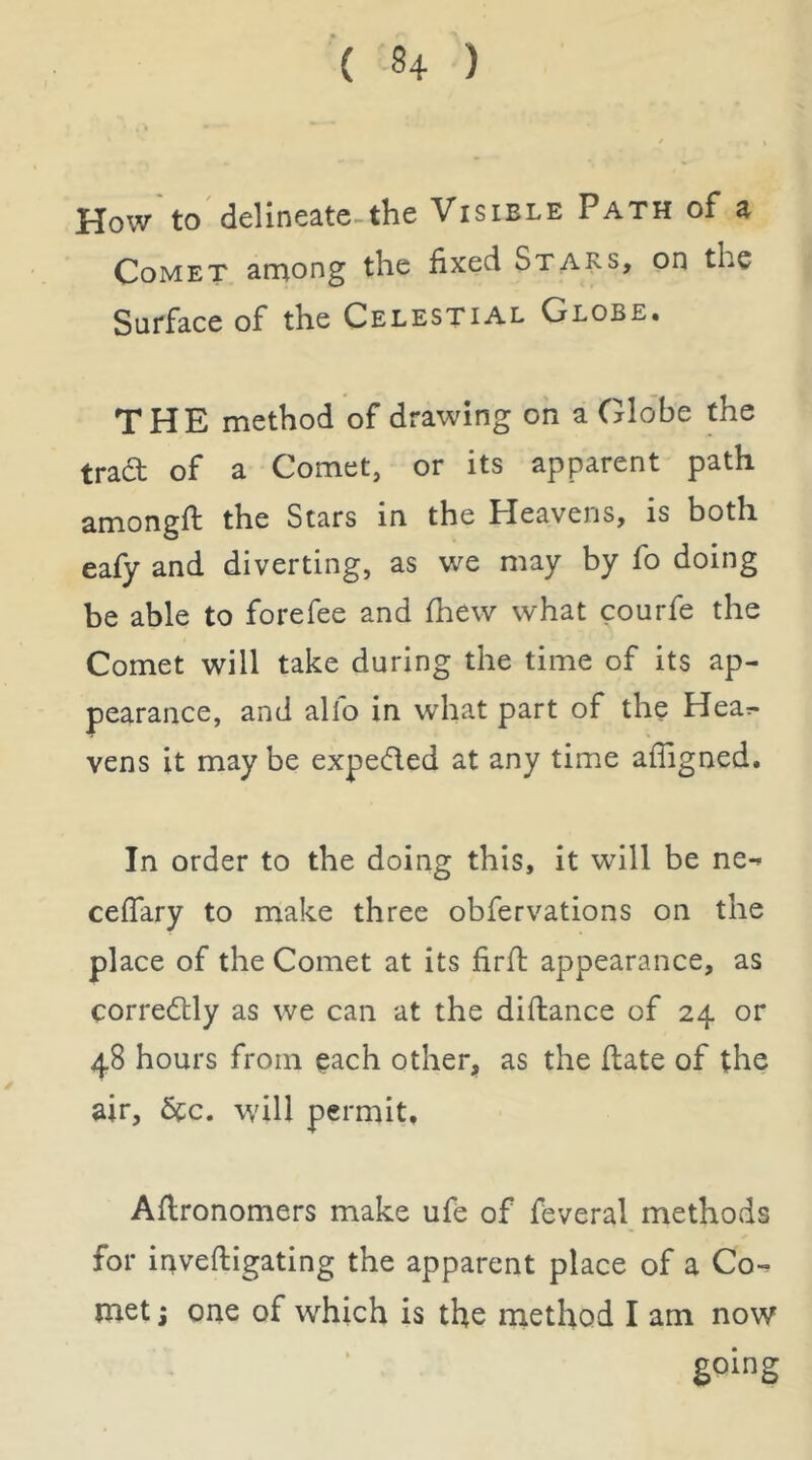 How to delineate-the Visible Path of a Comet among the fixed Stars, on the Surface of the Celestial Globe. THE method of drawing on a Glo'be the trad of a Comet, or its apparent path amongfi: the Stars in the Heavens, is both eafy and diverting, as we may by fo doing be able to forefee and fhew what courfe the Comet will take during the time of its ap- pearance, and alfo in what part of the Hear- yens it may be expeded at any time afligned. In order to the doing this, it will be ne-» ceflary to make three obfervations on the place of the Comet at its firfi: appearance, as corredlly as we can at the difhance of 24 or 48 hours from each other, as the fiate of the air, 6cc. w'ill permit, Aflronomers make ufe of feveral methods for inveftigating the apparent place of a Co^ met j one of which is the method I am now going