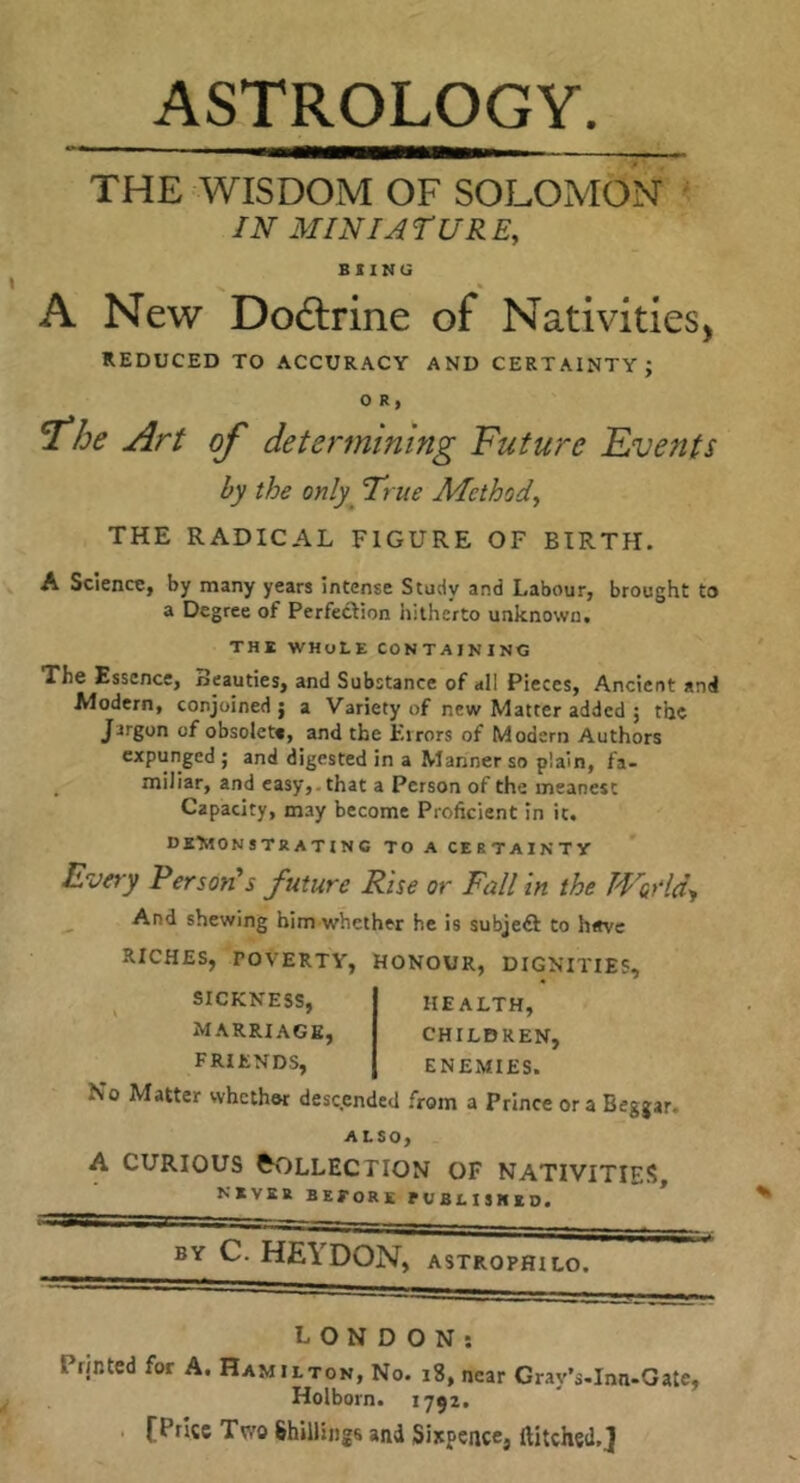 ASTROLOGY THE WISDOM OF SOLOMON ' IN MINIATURE, BUNG A New Do&ine of Nativities, REDUCED TO ACCURACY AND CERTAINTY; 0 R, 'The Art of determining Future Events by the only True Afethod, THE RADICAL FIGURE OF BIRTH. A SciencC) by many years intense Study and Labour, brought to a Degree of Perfection hitherto unknown. THE WHOLE CONTAINING The Essence, Beauties, and Substance of all Pieces, Ancient and Modern, conjoined; a Variety of new Matter added ; the Jargon of obsolete, and the Errors of Modern Authors expunged ; and digested in a Manner so plain, fa- _ miliar, and easy,, that a Person of the meanest Capacity, may become Proficient in it. deTwonstratinc to a certainty Evay Personas future Rise or Fall in the TVodd^ ^ And shewing him whether he is subjedl to h«ve RICHES, POVERTY, HONOUR, DIGNITIES, SICKNESS, marriage, friends. HEALTH, CHILDREN, ENEMIES. No Matter whethw desc.ended from a Prince ora Beggar. ALSO, A CURIOUS Collection of nativities, NEVER BEfORK rVBLISKED. * BY C. HE\ DON, ASTROPHILO. LONDON; Prjntcd for A. Hamilton, No. i8, near Gray’s-Inn-Gate, Holborn. 1792. . fPrlsc Two Shillings and Sixpence, Hitched.J