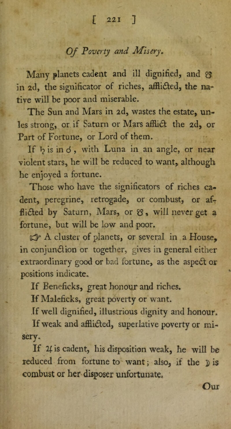 Of Poverty and Misery. Many planets cadent and ill dignified, and £5 in 2d, the signlficator of riches, alRidled, the na- tive will be poor and miserable. The Sun and Mars in 2d, wastes the estate, un- les strong, or if Saturn or Mars afEidf the 2d, or Part of Fortune, or Lord of them. If Tj is in d , with Luna in an angle, or near violent stars, he will be reduced to want, although he enjoyed a fortune. Those who have the significators of riches ca- dent, peregrine, retrogade, or combust, or afr flidled by Saturn, Mars, or will never get a fortune, but will be low and poor. Cl' A cluster of planets, or several in a House, in conjundlion or together, gives in general either extraordinary good or bad fortune, as the aspedt or positions indicate. If Beneficks, great honour and riches. If Malcficks, great poverty or want. If well dignified, illustrious dignity and honour. If weak and alRidled, superlative poverty or mi- sery. If is cadent, his disposition weak, he will be reduced from fortune to' want; also, if the i) is combust or her disposer unfortunate. Our