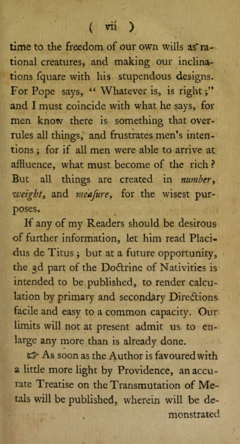 time to the freedom of our own wills if ra- tional creatures, and making our inclina- tions fquare with his stupendous designs. For Pope says, “ Whatever is, is right and I must coincide with what he says, for men know there is something that over- rules all things, and frustrates men’s inten- tions s for if all men were able to arrive at, affluence, what must become of the rich ? But all things are created in number^ weight, and vieajure, for the wisest pur- poses. If any of my Readers should be desirous of further information, let him read Placi- dus de Titus; but at a future opportunity, the 3d part of the Dodrine of Nativities is intended to be published, to render calcu- lation by primary and secondary Diredlons facile and easy to a common capacity. Our limits will not at present admit us to en- large any more than is already done. 85 As soon as the Author is favoured with a little more light by Providence, an accu- rate Treatise on the Transmutation of Me- tals will be published, wherein will be de- monstrated