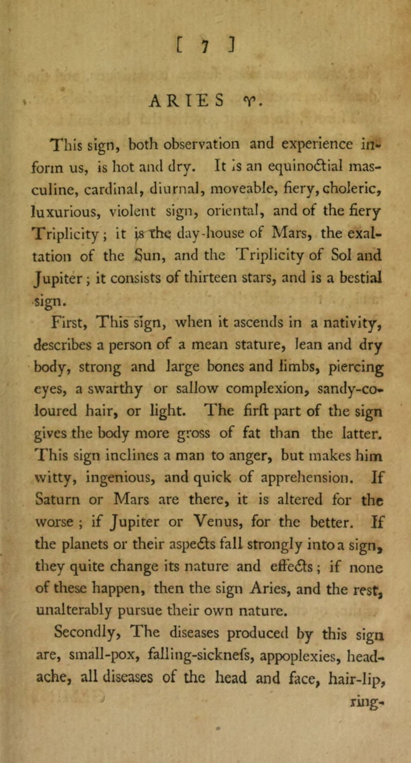ARIES r. This sign, both observation and experience in- form us, is hot and dry. It is an equinodlial mas- culine, cardinal, diurnal, moveable, fiery,choleric, luxurious, violent sign, oriental, and of the fiery Triplicity; it is the day-house of Mars, the exal- tation of the Sun, and the Triplicity of Sol and Jupiter; it consists of thirteen stars, and is a bestial sign. First, This*sign, when it ascends in a nativity, describes a person of a mean stature, lean and dry body, strong and large bones and limbs, piercing eyes, a swarthy or sallow complexion, sandy-co- loured hair, or light. The firfl: part of the sign gives the body more gross of fat than the latter. This sign inclines a man to anger, but makes him witty, ingenious, and quick of apprehension. If Saturn or Mars are there, it is altered for the worse ; if Jupiter or Venus, for the better. If the planets or their aspects fall strongly into a sign, they quite change its nature and effects; if none of these happen, then the sign Aries, and the rest, unalterably pursue their own nature. Secondly, The diseases produced by this sign are, small-pox, falling-sicknefs, appoplexies, head- ache, all diseases of the head and face, hair-lip, ring-