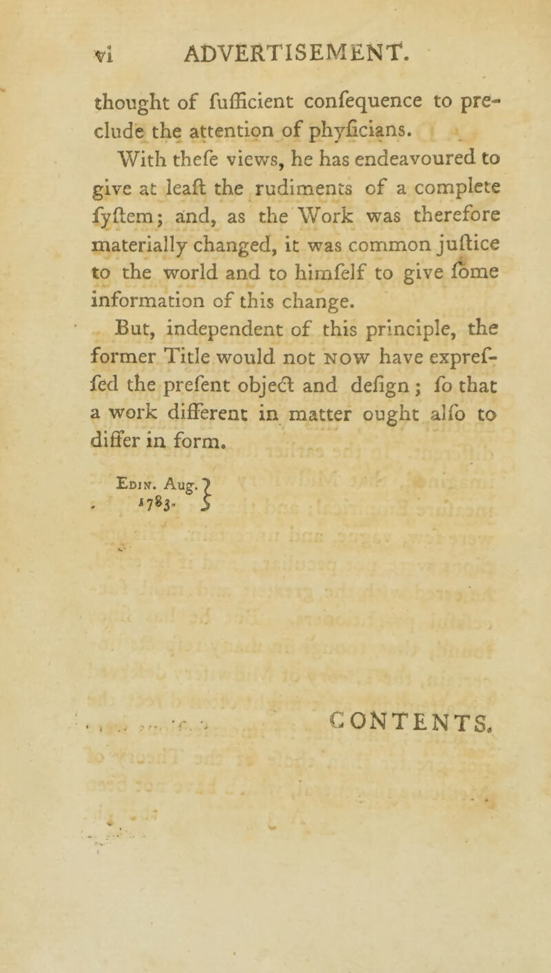 thought of fufficient confequence to pre- clude the attention of phyficians. With thefe views, he has endeavoured to give at lead; the rudiments of a complete fyftem; and, as the Work was therefore materially changed, it was common juflice to the world and to hirnfelf to give fome information of this change. But, independent of this principle, the former Title would not now have expref- fed the prefent objedl and defign ; fo that a work different in matter ought alfo to differ in form. Edin. Au?. 7 *7^ 3 CONTENTS.