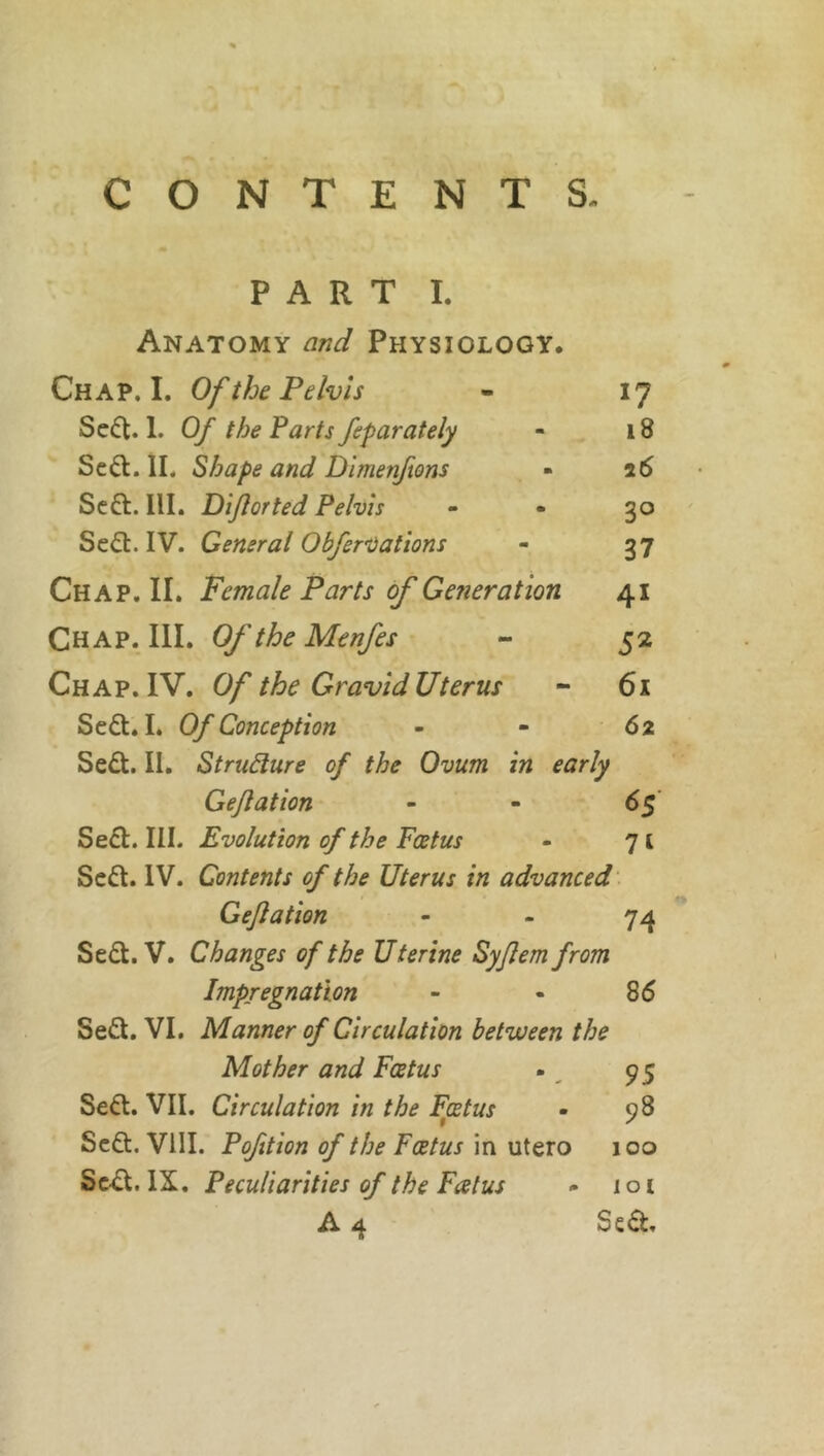 PART I. Anatomy and Physiology. Chap. I. Of the Pelvis - 17 Se£t. 1. Of the Parts feparately - 18 Scft. II. Shape and Dimenftons - 26 Seft. III. Diflorted Pelvis - - 30 Se&. IV. General Obfervations - 37 Chap. II. Female Parts of Getter at ion 41 Chap. III. Of the Menfes - 52 Chap. IV. Of the Gravid Uterus - 61 Se£t. I. Of Conception - - 62 Sedt. II. Structure of the Ovum in early Gejlation - - 65 Sedt. III. Evolution of the Foetus - 71 Sedt. IV. Contents of the Uterus in advanced Gejlation - - 74 Sedt. V. Changes of the Uterine Syjlem from Impregnation - - 86 Sedt. VI. Manner of Circulation between the Mother and Foetus . 95 Sedt. VII. Circulation in the Foetus • 98 Sedt. VIII. Pofition of the Foetus in utero 100 Sedt. IX. Peculiarities of the Fcetus - lot