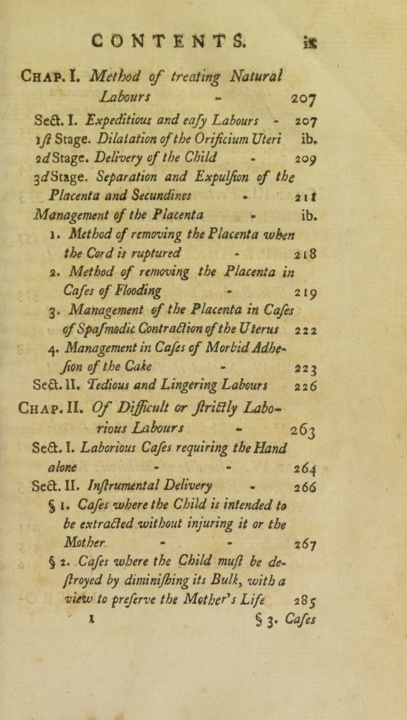 Chap. I. Method of treating Natural Labours - 207 Se£t. I. Expeditious and eafy Labours - 207 ift Stage. Dilatation of the Oriftcium Uteri ib. 2Stage. Delivery of the Child - 209 3<iStage. Separation and Expulfan of the Placenta and Secundines • 21 f Management of the Placenta - ib. 1. Method of removing the Placenta when the Cord is ruptured - 218 2. Method of removing the Placenta in Cafes of Flooding - 219 3. Management of the Placenta in Cafes of Spafmodic Contraction of the U terus 222 4. Management in Cafes of Morbid Adhe- fan of the Cake - 223 Se£t. II. Tedious and Lingering Labours 226 Chap. II. Of Difficult or JlriClly Labo- rious Labours - 263 Se&. I. Laborious Cafes requiring the Hand alone - - 264 Sect. II. Inftrumental Delivery - 2 66 § l. Cafes where the Child is intended to be extracted without injuring it or the Mother - - 267 § 2. Cafes where the Child mu ft be de- frayed by diminifhing its Bulk, with a view to prefcrve the Mother's Life 285 ' 1 § 3* Cafes