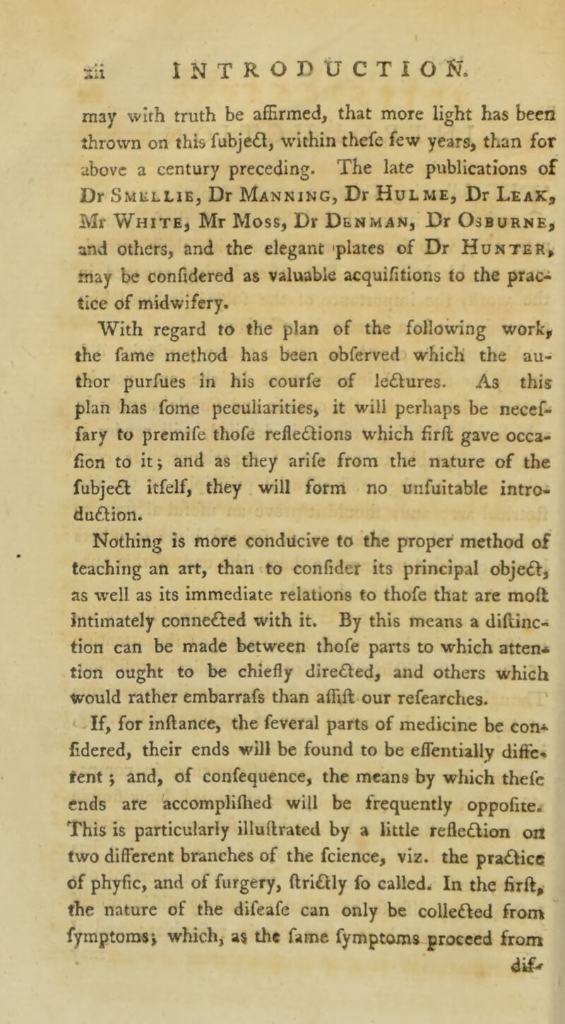 may with truth be affirmed, that more light has been thrown on this fubjeCt, within thefe few years, than for above a century preceding. The late publications of Dr Smellie, Dr Manning, Dr Hulme, Dr Leak, Mr White, Mr Moss, Dr Denman, Dr Osburne, and others, and the elegant 'plates of Dr Hunter, may be confidered as valuable acquifitions to the prac- tice of midwifery. With regard to the plan of the following work, the fame method has been obferved which the au- thor purfues in his courfe of leCtures. As this plan has fome peculiarities, it will perhaps be necef- fary to premife thofe reflections which firft gave occa- fion to it; and as they arife from the nature of the fubjeCt itfelf, they will form no unfuitable intro- duction. Nothing is more conducive to the proper method of teaching an art, than to confider its principal objeCt, as well as its immediate relations to thofe that are molt intimately connected with it. By this means a diftinc- tion can be made between thofe parts to which atten* tion ought to be chiefly directed, and others which would rather embarrafs than affift our refearches. If, for inftance, the feveral parts of medicine be con* fidered, their ends will be found to be eflentially diffe- tent j and, of confequence, the means by which thefe ends are accomplifhed will be frequently oppofite. This is particularly illultrated by a little reflection on two different branches of the fcience, viz. the praCtice of phyfic, and of furgery, ftriCtly fo called. In the firft, the nature of the difeafe can only be collected from fymptoms*, which, as the fame fymptoms proceed from dip