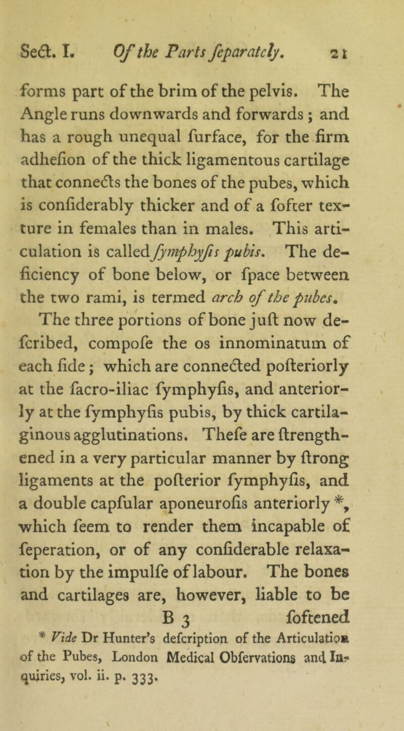 forms part of the brim of the pelvis. The Angle runs downwards and forwards ; and has a rough unequal furface, for the firm adhefion of the thick ligamentous cartilage that connects the bones of the pubes, which is confiderably thicker and of a fofter tex- ture in females than in males. This arti- culation is calledfymphyfis pubis. The de- ficiency of bone below, or fpace between the two rami, is termed arch of the pubes. The three portions of bone juft now de- fcribed, compofe the os innominatuin of each fide; which are connected pofteriorly at the facro-iliac fymphyfis, and anterior- ly at the fymphyfis pubis, by thick cartila- ginous agglutinations. Thefe are {length- ened in a very particular manner by ftrong ligaments at the pofterior fymphyfis, and a double capfular aponeurofis anteriorly *, which feem to render them incapable of feperation, or of any confiderable relaxa- tion by the impulfe of labour. The bones and cartilages are, however, liable to be B 3 foftened * Vide Dr Hunter’s defcription of the Articulation of the Pubes, London Medical Obfervations and In- quiries, vol. ii. p. 333.