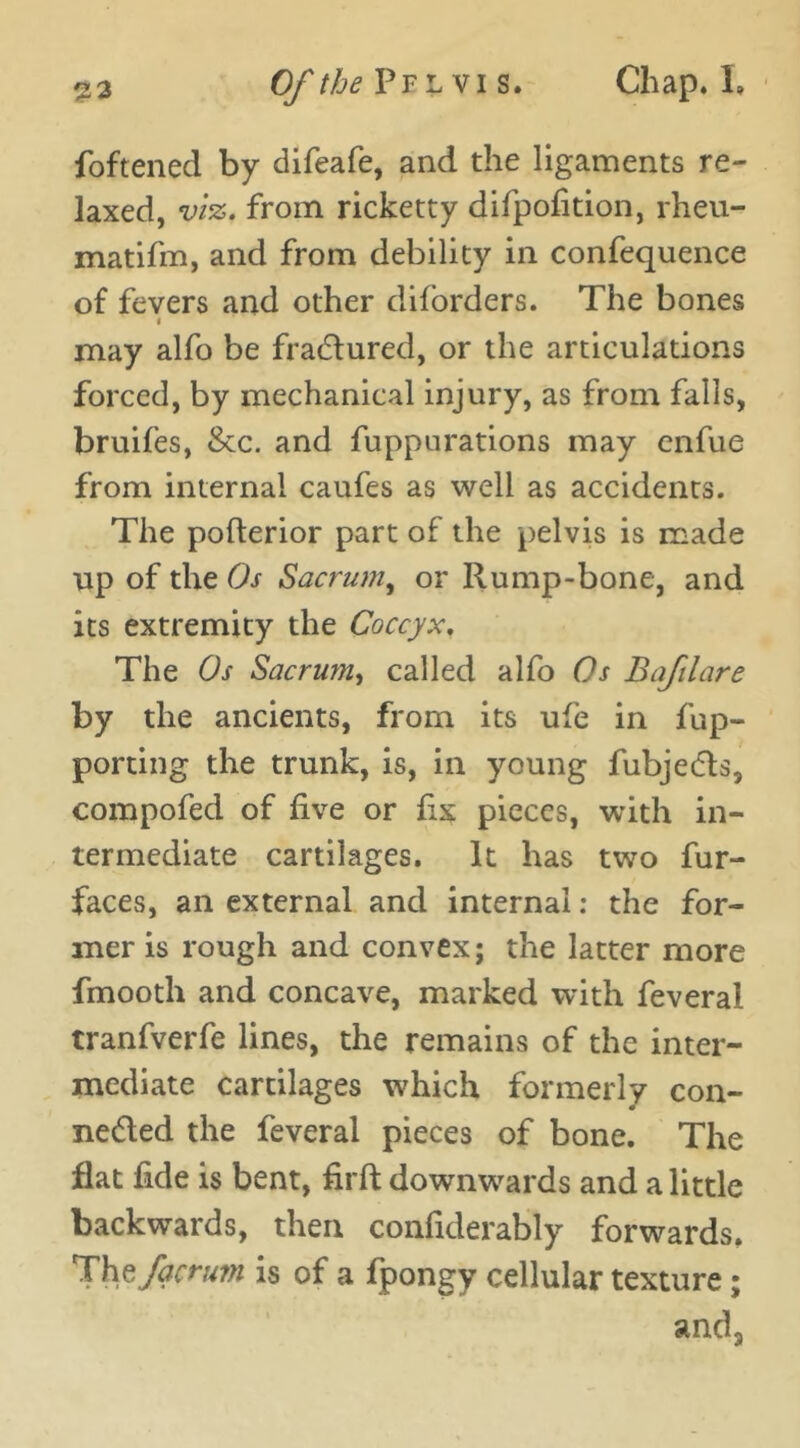 foftened by difeafe, and the ligaments re- laxed, viz. from ricketty difpofition, rheu- matifm, and from debility in confequence of fevers and other diforders. The bones < may alfo be fractured, or the articulations forced, by mechanical injury, as from falls, bruifes, &c. and fuppurations may enfue from internal caufes as well as accidents. The pofterior part of the pelvis is made up of the Os Sacrum, or Rump-bone, and its extremity the Coccyx. The Os Sacrum, called alfo Os Bafilare by the ancients, from its ufe in fup- porting the trunk, is, in young fubjebts, compofed of five or fix pieces, with in- termediate cartilages. It has two fur- faces, an external and internal: the for- mer is rough and convex; the latter more fmooth and concave, marked with feveral tranfverfe lines, the remains of the inter- mediate cartilages which formerly con- ne&ed the feveral pieces of bone. The flat fide is bent, firft downwards and a little backwards, then confiderably forwards. Hhzfqcrum is of a fpongy cellular texture; and3