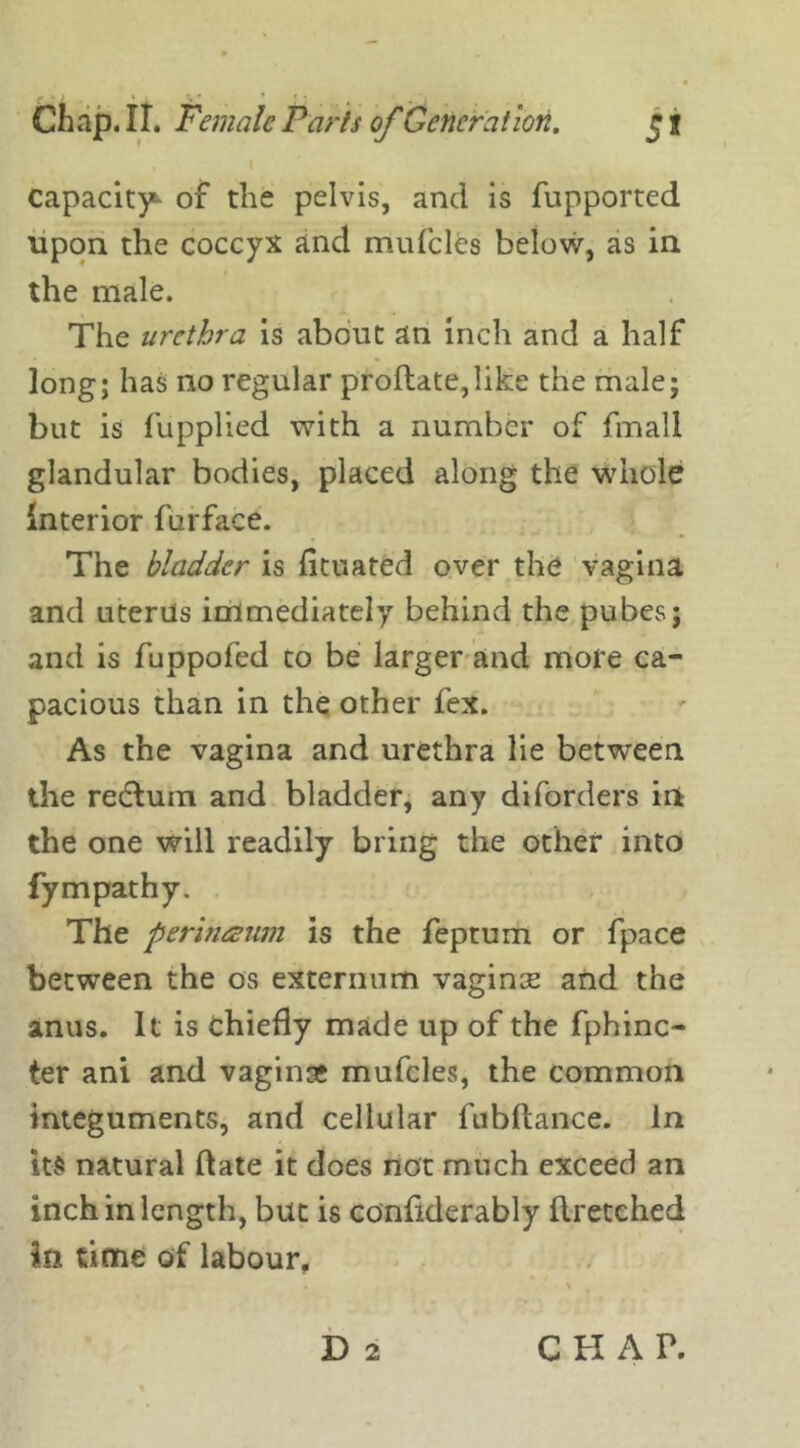 capacity* of the pelvis, and is fupported upon the coccyx and mufcles below, as in the male. The urethra is about an inch and a half long; has no regular proftate,like the male; but is fupplied with a number of fmali glandular bodies, placed along the whole Interior furface. The bladder is fituated over the vagina and uterus immediately behind the pubes; and is fuppofed to be larger and more ca- pacious than in the other fex. As the vagina and urethra lie between the redtum and bladder, any diforders in the one will readily bring the other into fympathy. The perinaum is the feptum or fpace between the os externum vaginse and the anus. It is chiefly made up of the fphinc- ter ani and vaginae mufcles, the common integuments, and cellular fubftance. in its natural date it does not much exceed an inch in length, but is confiderably ftretched In time of labour, D 2 CHAP.