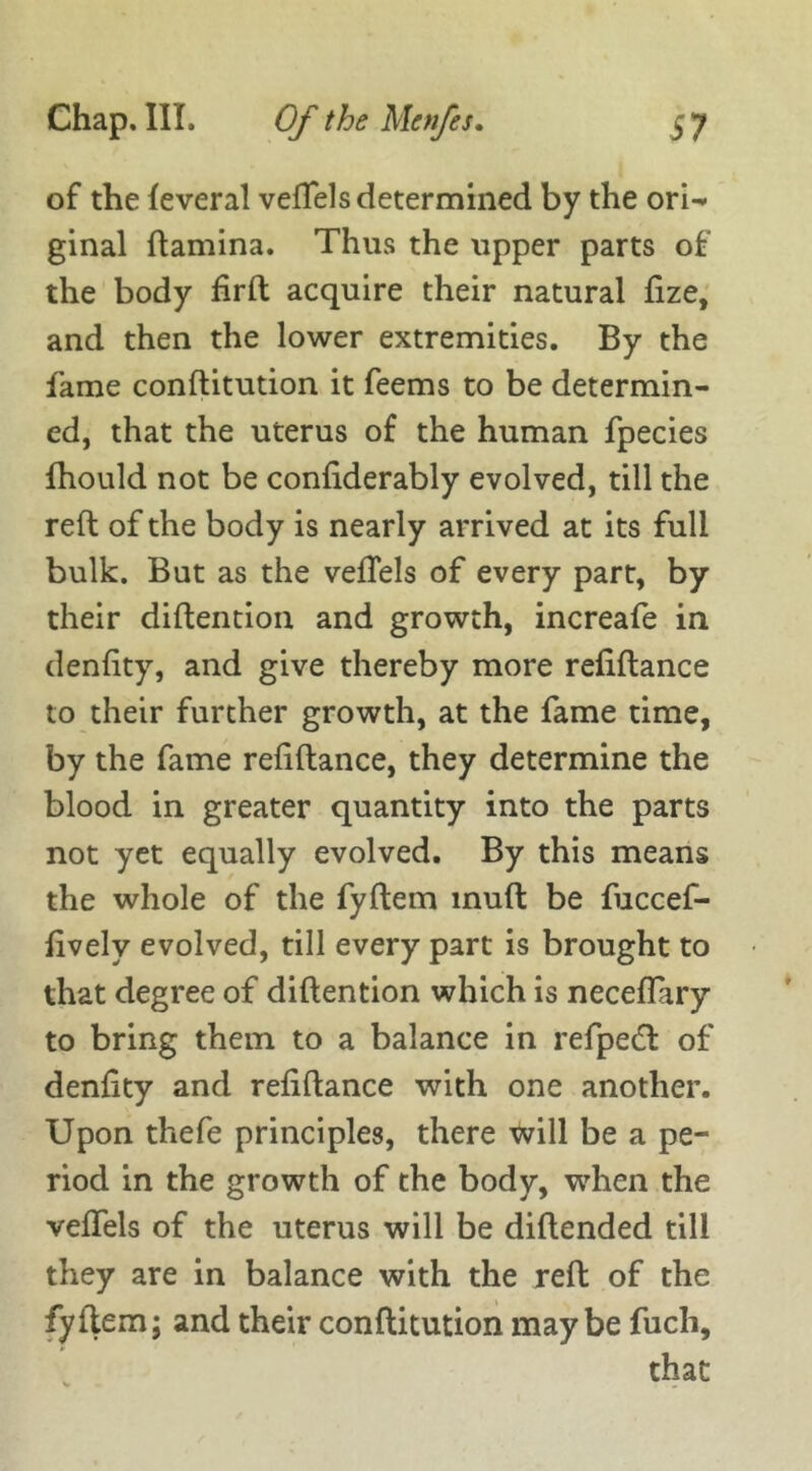 of the feveral vefTels determined by the orw ginal {lamina. Thus the upper parts of the body firft acquire their natural fize, and then the lower extremities. By the fame conftitution it feems to be determin- ed, that the uterus of the human fpecies fhould not be confiderably evolved, till the reft of the body is nearly arrived at its full bulk. But as the vefTels of every part, by their diftention and growth, increafe in denfity, and give thereby more refiftance to their further growth, at the fame time, by the fame refiftance, they determine the blood in greater quantity into the parts not yet equally evolved. By this means the whole of the fyftem inuft be fuccef- fively evolved, till every part is brought to that degree of diftention which is neceflary to bring them to a balance in refpecft of denfity and refiftance with one another. Upon thefe principles, there will be a pe- riod in the growth of the body, when the vefTels of the uterus will be diftended till they are in balance with the reft of the fyftem; and their conftitution maybe fuch, that