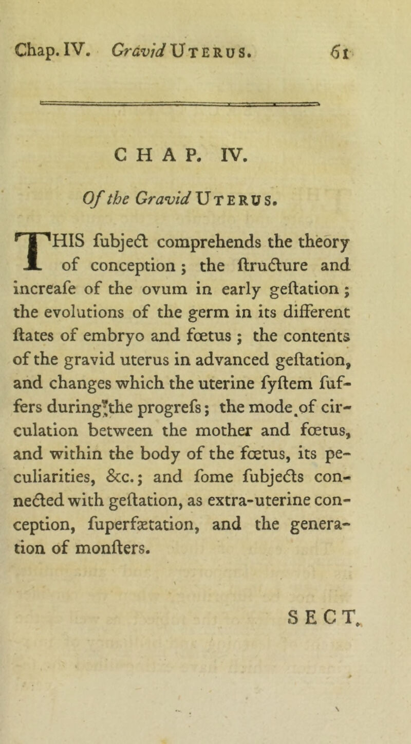 CHAP. IV. Of the Gravid Uterus. THIS fubjedt comprehends the theory of conception; the ftructure and increafe of the ovum in early geftation; the evolutions of the germ in its different ftates of embryo and foetus ; the contents of the gravid uterus in advanced geftation, and changes which the uterine fyftem Puf- fers during;the progrefs; the mode .of cir- culation between the mother and foetus, and within the body of the foetus, its pe- culiarities, &c.; and fome fubje<5ts con- nected with geftation, as extra-uterine con- ception, fuperfaetation, and the genera- tion of monfters. SECT, \