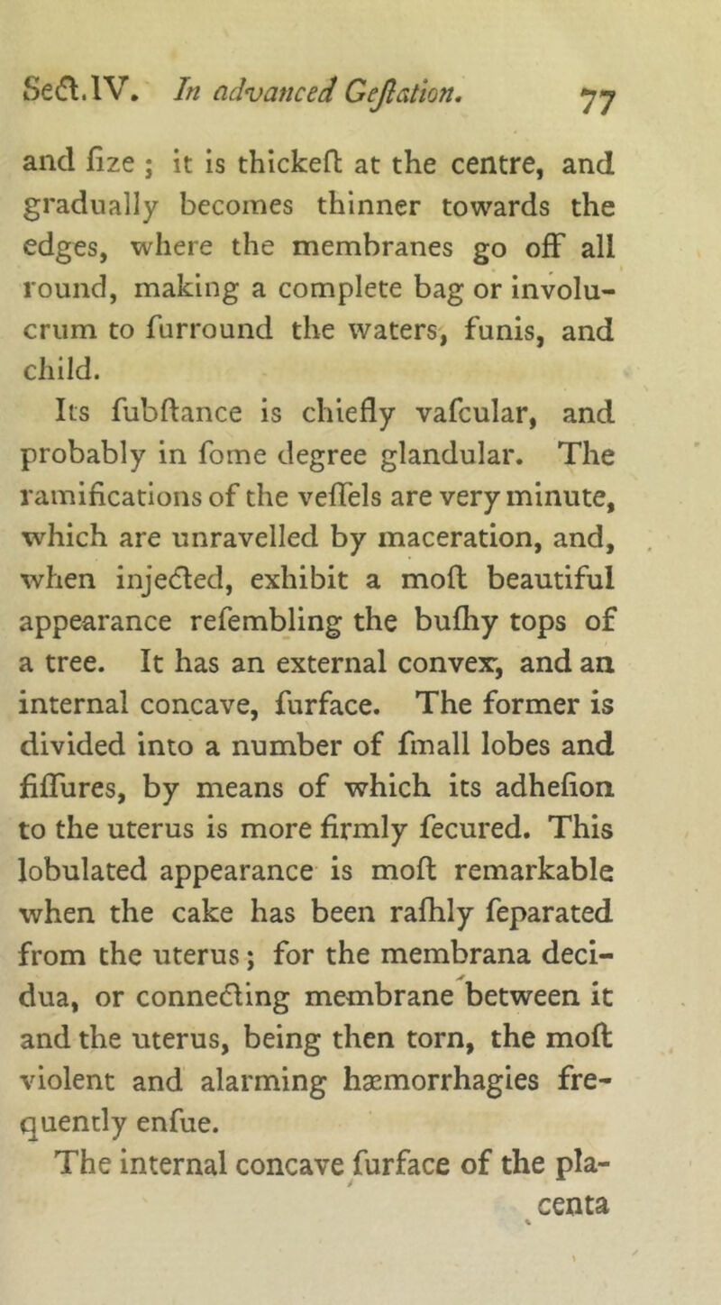 and fize ; it is thickeft at the centre, and gradually becomes thinner towards the edges, where the membranes go off all round, making a complete bag or involu- crum to furround the waters, funis, and child. Its fubftance is chiefly vafcular, and probably in fome degree glandular. The ramifications of the veffels are very minute, which are unravelled by maceration, and, when injected, exhibit a moft beautiful appearance refembling the bufhy tops of a tree. It has an external convex:, and an internal concave, furface. The former is divided into a number of fin all lobes and Allures, by means of which its adhefion to the uterus is more firmly fecured. This lohulated appearance is moft remarkable when the cake has been rafhly feparated from the uterus; for the membrana deci- dua, or connecting membrane between it and the uterus, being then torn, the moft violent and alarming hsemorrhagies fre- quently enfue. The internal concave furface of the pla- centa *