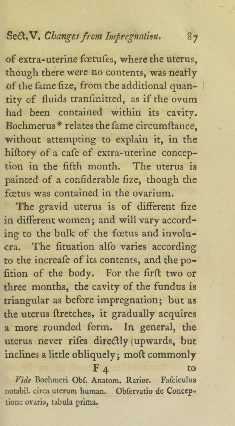 of extra-uterine foetufes, where the uterus, though there were no contents, was nearly of the fame fize, from the additional quan- tity of fluids tranfmitted, as if the ovum had been contained within its cavity. Boehmerus* relates the fame circumftance, without attempting to explain it, in the hiftory of a cafe of extra-uterine concep- tion in the fifth month. The uterus is painted of a confiderable fize, though the foetus was contained in the ovarium. The gravid uterus is of different fize in different women; and will vary accord- ing to the bulk of the foetus and involu- cra. The fituation alfo varies according to the increafe of its contents, and the po- fition of the body. For the ffrft two or three months, the cavity of the fundus is triangular as before impregnation; but as the uterus flretches, it gradually acquires a more rounded form. In general, the uterus never rifes dire&ly ^upwards, but inclines a little obliquely; moft commonly F 4 to Vide Boehmeri Obf. Anatom. Rarior. Fafciculus notabil. circa uterum human. Obfervatio de Conccp- tione ovaria, tabula prima.