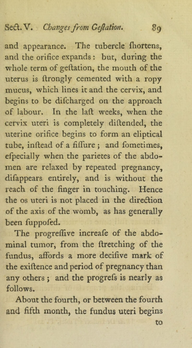 and appearance. The tubercle fhortens, and the orifice expands : but, during the whole term of geftation, the mouth of the uterus is ftrongly cemented with a ropy mucus, which lines it and the cervix, and begins to be difcharged on the approach of labour. In the lad weeks, when the cervix uteri is completely diftended, the uterine orifice begins to form an eliptical tube, inftead of a fiffure ; and fometimes, efpecially when the parietes of the abdo- men are relaxed by repeated pregnancy, difappears entirely, and is without the reach of the finger in touching. Hence the os uteri is not placed in the direction of the axis of the womb, as has generally been fuppofed. The progreflive increafe of the abdo- minal tumor, from the ftretching of the fundus, affords a more decifive mark of the exiftence and period of pregnancy than any others; and the progrefs is nearly as follows. About the fourth, or between the fourth and fifth month, the fundus uteri begins to