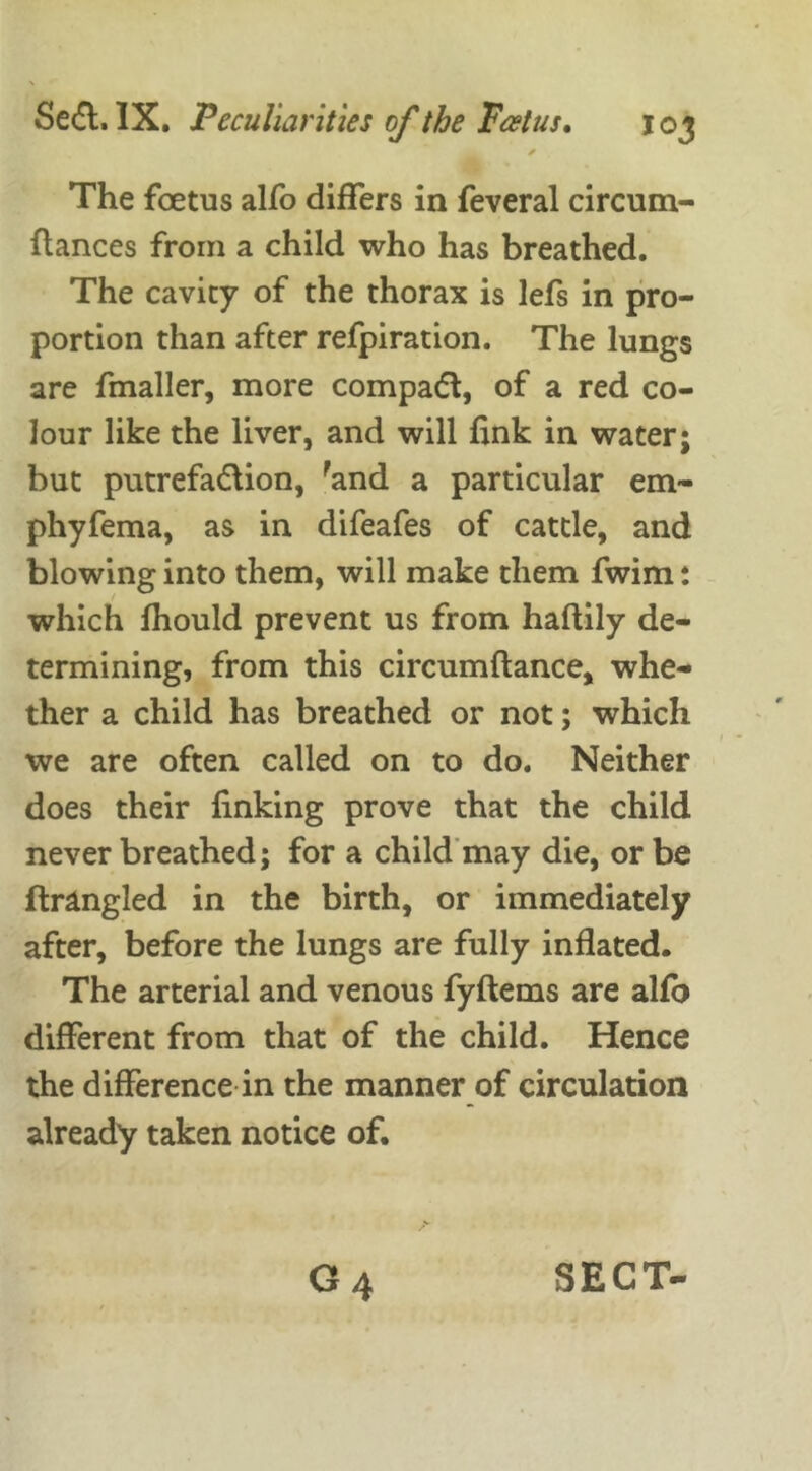 * The foetus alfo differs in feveral circurn- ftances from a child who has breathed. The cavity of the thorax is lefs in pro- portion than after refpiration. The lungs are fmaller, more compadt, of a red co- lour like the liver, and will fink in water; but putrefadlion, rand a particular em- phyfema, as in difeafes of cattle, and blowing into them, will make them fwim: which fhould prevent us from haftily de- termining, from this circumftance, whe- ther a child has breathed or not; which we are often called on to do. Neither does their finking prove that the child never breathed; for a child may die, or be ftrangled in the birth, or immediately after, before the lungs are fully inflated. The arterial and venous fyftems are alfo different from that of the child. Hence the difference in the manner of circulation already taken notice of.