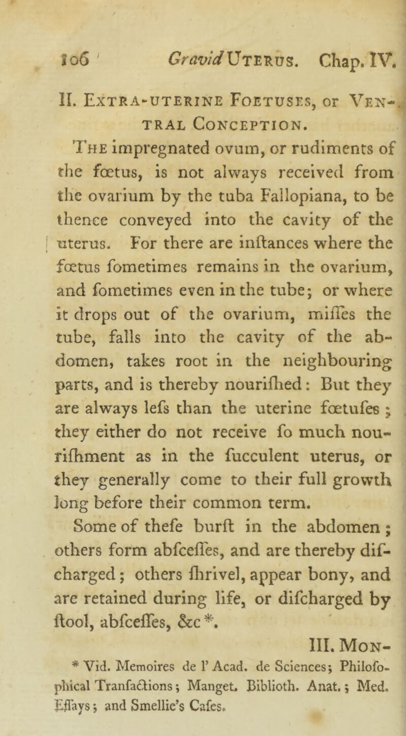 II. Extra-uterine Foetuses, or Ven- tral Conception. The impregnated ovum, or rudiments of the foetus, is not always received from the ovarium by the tuba Fallopiana, to be thence conveyed into the cavity of the uterus. For there are inftances where the foetus fometimes remains in the ovarium, and fometimes even in the tube; or where it drops out of the ovarium, mifles the tube, falls into the cavity of the ab- domen, takes root in the neighbouring parts, and is thereby nouriflied: But they are always lefs than the uterine faetufes ; they either do not receive fo much nou- rifhment as in the fucculent uterus, or they generally come to their full growth long before their common term. Some of thefe bur ft in the abdomen ; others form abfcefles, and are thereby dis- charged; others fhrivel, appear bony, and are retained during life, or difcharged by ftool, abfcelTes, &c *. III. Mon- * Vid. Memoires de 1’Acad. de Sciences; Philofo- phical Tranfa&ions; Manget, Ciblioth. Anat.; Med. Eflays; and Smellie’s Cafes.