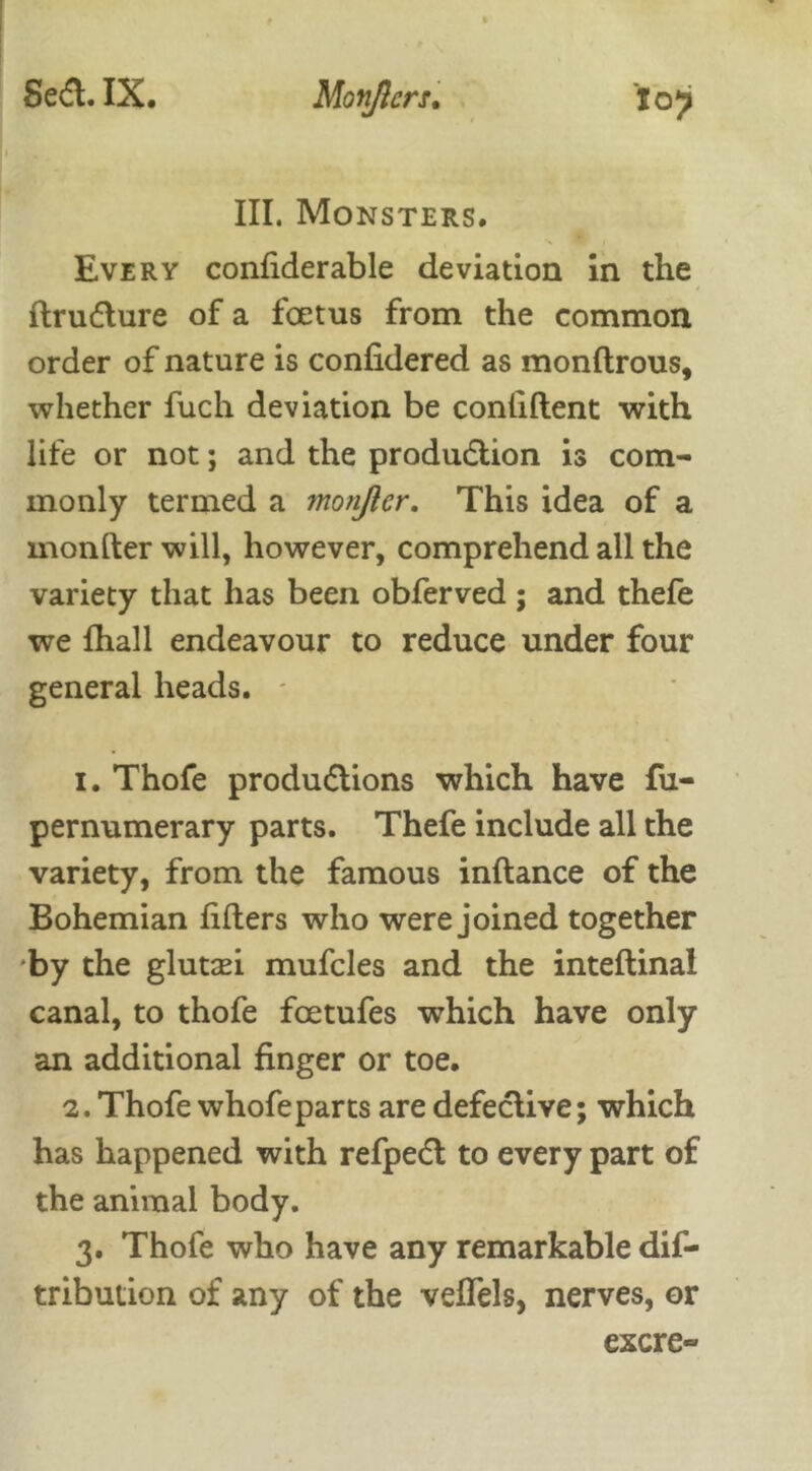 Toy III. Monsters. Every confiderable deviation in the ftrudure of a foetus from the common order of nature is confidered as monftrous, whether fuch deviation be confident with life or not; and the produaion is com- monly termed a monjler. This idea of a monfter will, however, comprehend all the variety that has been obferved ; and thefe we fhall endeavour to reduce under four general heads. 1. Thofe produaions which have fu- pernumerary parts. Thefe include all the variety, from the famous inftance of the Bohemian lifters who were joined together by the gluttei mufcles and the inteftinal canal, to thofe foetufes which have only an additional finger or toe. 2. Thofe whofeparts are defeaive; which has happened with refpea to every part of the animal body. 3. Thofe who have any remarkable dif- tribution of any of the veflels, nerves, or excre-