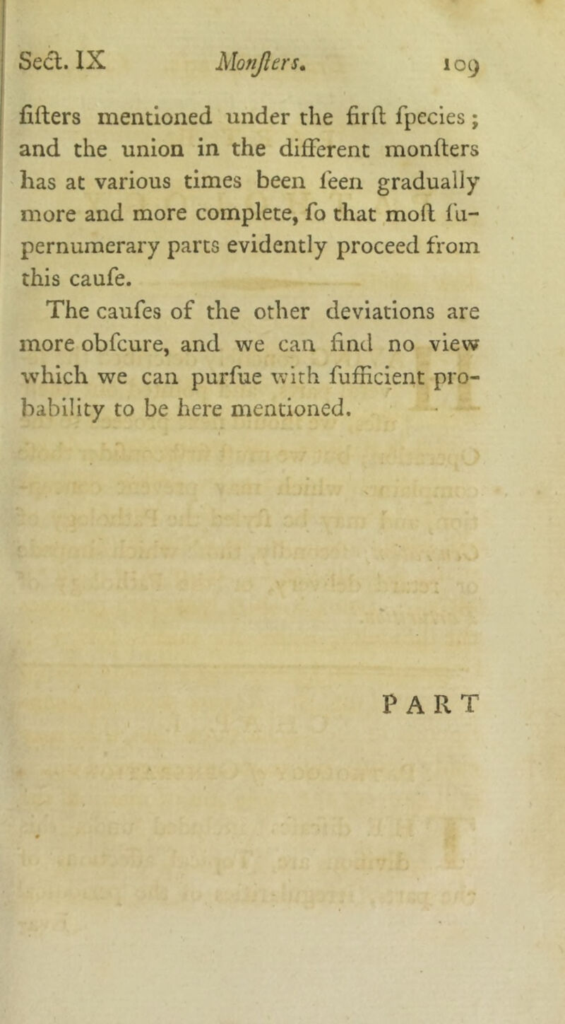 lifters mentioned under the firft fpecies; and the union in the different monfters has at various times been leen gradually more and more complete, fo that moft fii- pernumerary parts evidently proceed from this caufe. The caufes of the other deviations are more obfeure, and we can find no view which we can purfue with fufficient pro- bability to be here mentioned. PART