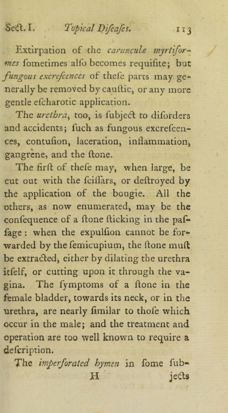 1 Extirpation of the carunculs myrtifor- 9nes fometimes alfo becomes requifite; but fungous excrefcenccs of thefe parts may ge- nerally be removed by cauftic, or any more gentle efcharotic application. The urethra, too, is fubje<5l to diforders and accidents; fuch as fungous excrefcen- ces, contufion, laceration, inflammation, gangrene, and the (lone. The firft of thefe may, when large, be cut out with the feiifars, or dedroyed by the application of the bougie. All the others, as now enumerated, may be the confequence of a done flicking in the paf- fage : when the expulfion cannot be fop- warded by the femicupium, the done mud be extracted, either by dilating the urethra itfelf, or cutting upon it through the va- gina. The fymptoms of a done in the female bladder, towards its neck, or in the urethra, are nearly fimilar to thofe which occur in the male; and the treatment and operation are too well known to require a defeription. The imperforated hymen in fome fub- H jefts