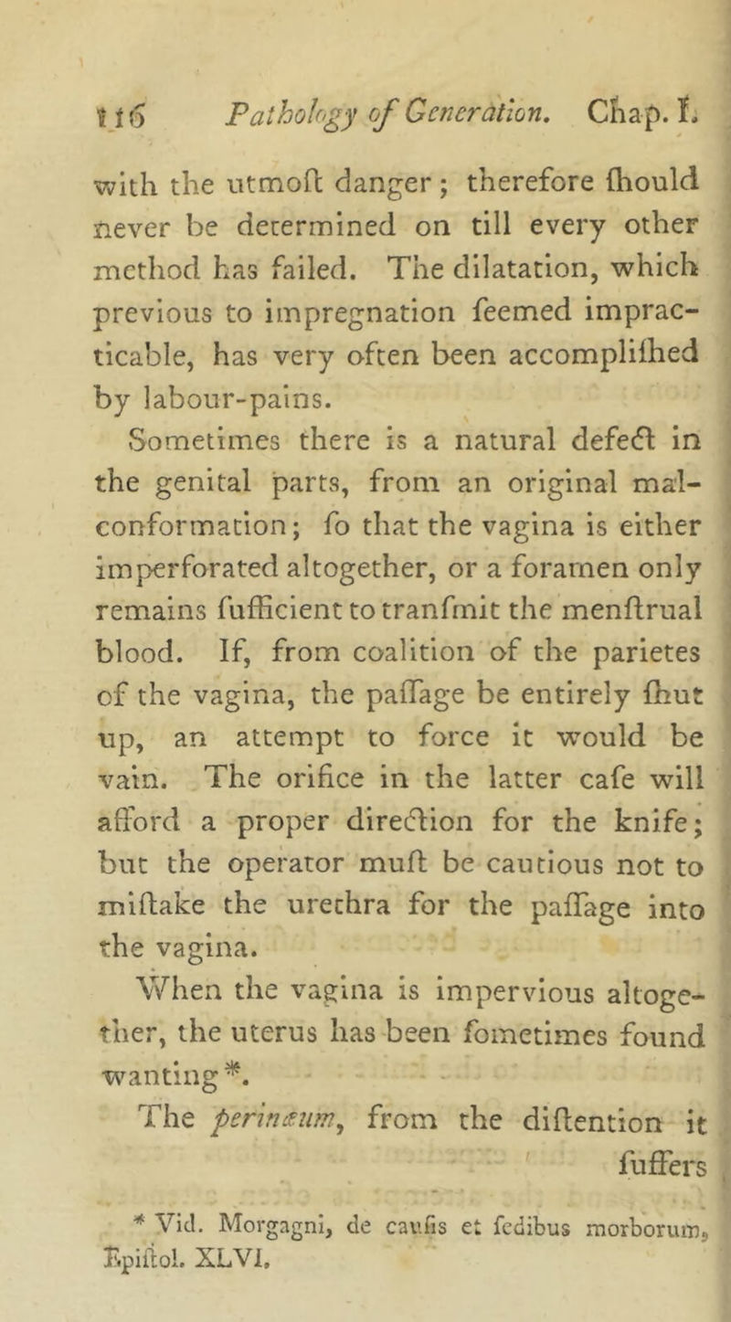 with the utmoft danger; therefore (hould never be determined on till every other method has failed. The dilatation, which previous to impregnation feemed imprac- ticable, has very often been accomplifhed by labour-pains. Sometimes there is a natural defedl in the genital parts, from an original mal- conformation; fo that the vagina is either imperforated altogether, or a foramen only remains fufficient to tranfmit the menflrual blood. If, from coalition of the parietes of the vagina, the palTage be entirely (hut up, an attempt to force it would be vain. The orifice in the latter cafe will afford a proper direction for the knife; but the operator muff be cautious not to miftake the urethra for the paflage into the vagina. When the vagina is impervious altoge- ther, the uterus has been fometimes found wanting*. The perm mm, from the diffention it buffers * Vitl. Morgagni, de catifis e: fedibus morborumj Bpifiol. XLVI,