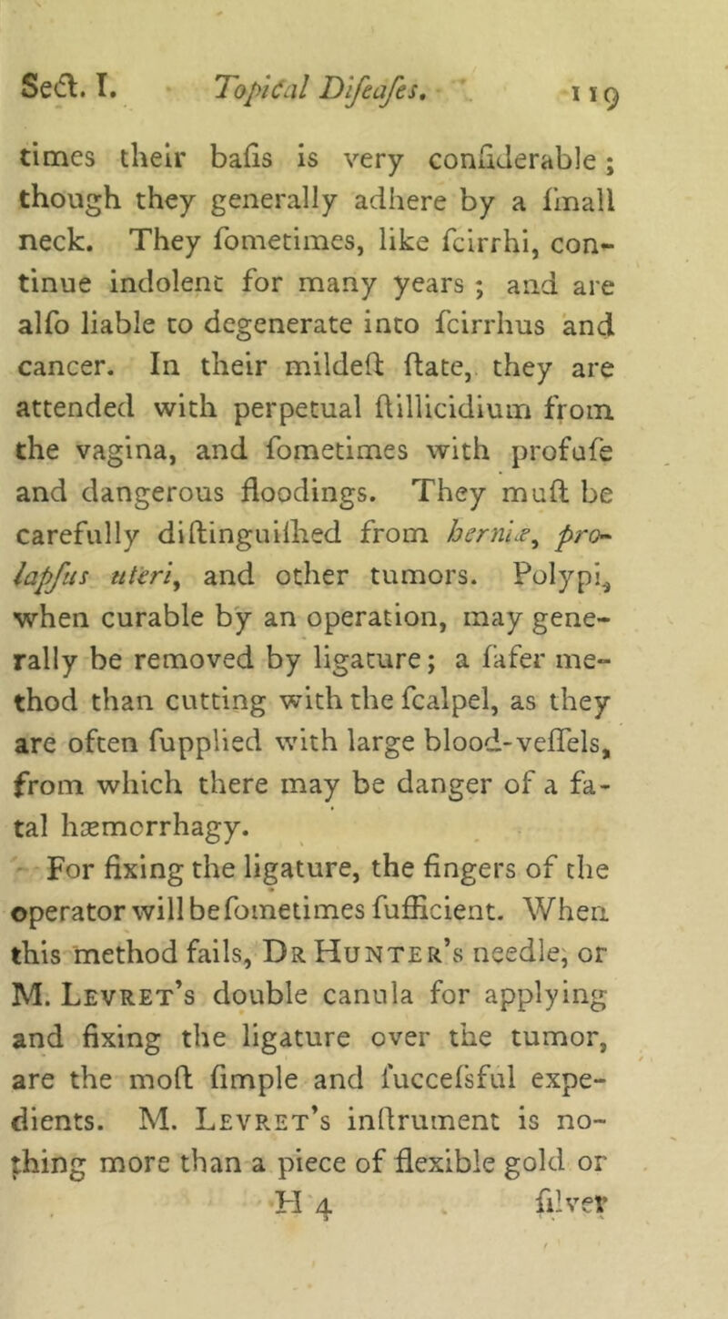 times their balls is very conliJerable; though they generally adhere by a fmall neck. They fometimes, like fcirrhi, con- tinue indolent for many years ; and are alfo liable to degenerate into fcirrhus and cancer. In their milded (late, they are attended with perpetual ftillicidium from the vagina, and fometimes with profufe and dangerous floodings. They mud be carefully dillinguilhed from bernLe, pro- lapfus uteri, and other tumors. Polypi^ when curable by an operation, may gene- rally be removed by ligature; a fafer me- thod than cutting with the fcalpel, as they are often fupplied with large blood-veffels, from which there may be danger of a fa- tal hcemorrhagy. For fixing the ligature, the fingers of the operator will be fometimes fufficient. When this method fails, Dr Hunter’s needle, or M. Levret’s double canula for applying and fixing the ligature over the tumor, are the mod fimple and iuccefsful expe- dients. M. Levret’s inflrument is no- thing more than a piece of flexible gold or H 4 diver