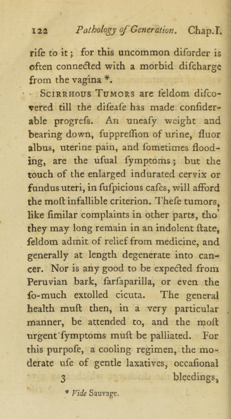 rife to it; for this uncommon diforder is often connected with a morbid difcharge from the vagina *. ' • Scirrhous Tumors are ieldom difco- vered till the difeafe has made confider- able progrefs. An uneafy weight and bearing down, fuppreflion of urine, fluor albus, uterine pain, and fometimes flood- ing, are the ufual fymptoms; but the touch of the enlarged indurated cervix or fundus uteri, in fufpicious cafes, will afford the moft infallible criterion. Thefe tumors, like fimilar complaints in other parts, tho’ they may long remain in an indolent ftate, feldom admit of relief from medicine, and generally at length degenerate into can- cer. Nor is any good to be expected from Peruvian bark, farfaparilla, or even the fo-much extolled cicuta. The general health muft then, in a very particular manner, be attended to, and the moft urgent fymptoms muft be palliated. For this purpofe, a cooling regimen, the mo- derate ufe of gentle laxatives, occafional 3 bleedingsa * Vide Sauvage.