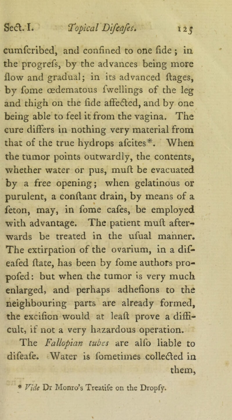 cumfcribed, and confined to one fide ; in the progrefs, by the advances being more flow and gradual; in its advanced flages, by fome oedematous fwellings of the leg and thigh on the fide affe&ed, and by one being able to feel it from the vagina. The cure differs in nothing very material from that of the true hydrops afcites*. When the tumor points outwardly, the contents, whether water or pus, muff be evacuated by a free opening; when gelatinous or purulent, a conftant drain, by means of a feton, may, in fome cafes, be employed » with advantage. The patient mult after- wards be treated in the ufual manner. The extirpation of the ovarium, in a dif- eafed flate, has been by fome authors pro- pofed: but when the tumor is very much enlarged, and perhaps adhefions to the neighbouring parts are already formed, the excificn would at leaf! prove a diffi- cult, if not a very hazardous operation. The Fallopian tubes are alfo liable to difeafe. Water is fometimes colledled in them, * Vide Dr Monro’s Treatife on the Dropfy.