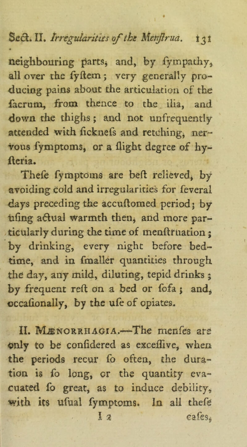 neighbouring parts* and, by fympathy, all over the fyflem; very generally pro- ducing pains about the articulation of the facrum, from thence to the ilia, and down the thighs; and not unfrequently attended with fteknefs and retching, ner- vous fymptoms, or a flight degree of hy- fteria. Thefe fymptom9 are beft relieved, by avoiding cold and irregularities for feveral days preceding the accuflomed period; by thing actual warmth then, and more par- ticularly during the time of menftruation; by drinking, every night before bed- time, and in fmaller quantities through the day, any mild, diluting, tepid drinks; by frequent reft on a bed or fofa; and* occaflonally, by the ufe of opiates. II. Menorrhagia.—The menfes are only to be confidered as exceffive, when the periods recur fo often, the dura- tion is fo long, or the quantity eva- cuated fo great, as to induce debility, with its ufual fymptoms. In all thefe I 2 cafes.