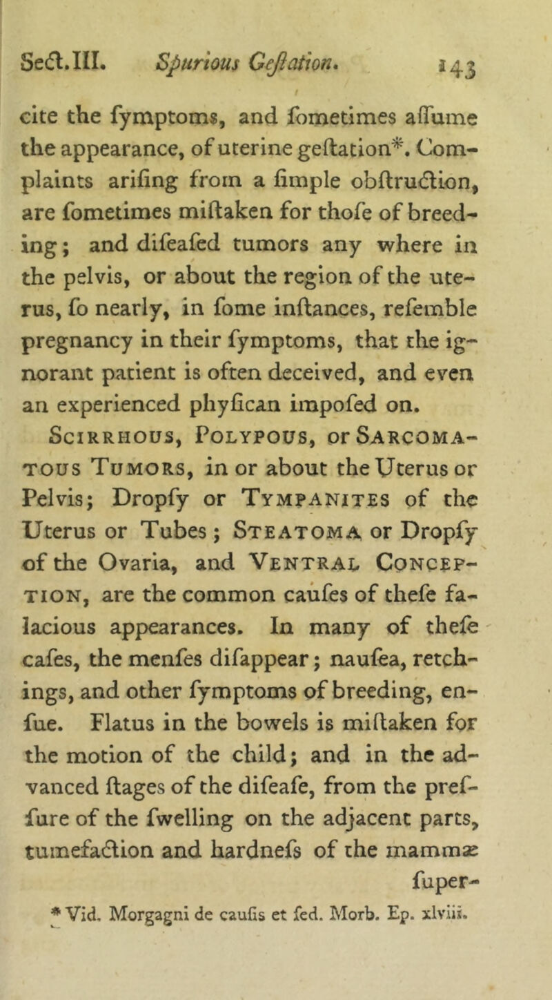 1 cite the fymptoms, and fometimes aflame the appearance, of uterine geftation*. Com- plaints arifing from a fimple obftrudtion, are fometimes miftaken for thofe of breed- ing ; and difeafed tumors any where in the pelvis, or about the region of the ute- rus, fo nearly, in fome inftances, refemble pregnancy in their fymptoms, that the ig- norant patient is often deceived, and even, an experienced phyfican impofed on. Scirrhous, Polypous, or Sarcoma- tous Tumors, in or about the Uterus or Pelvis; Dropfy or Tympanites of the Uterus or Tubes; Steatoma or Dropfy of the Ovaria, and Ventral Concep- tion, are the common caufes of thefe fa- lacious appearances. In many of thefe cafes, the menfes difappear; naufea, retch- ings, and other fymptoms of breeding, en- fue. Flatus in the bowels is miftaken for the motion of the child; and in the ad- vanced ftages of the difeafe, from the pref- fure of the fwelling on the adjacent parts, tumefadlion and hardnefs of the mammae fuper- * Vid. Morgagni de caufis et fed. Morb. Ep. xlviii.