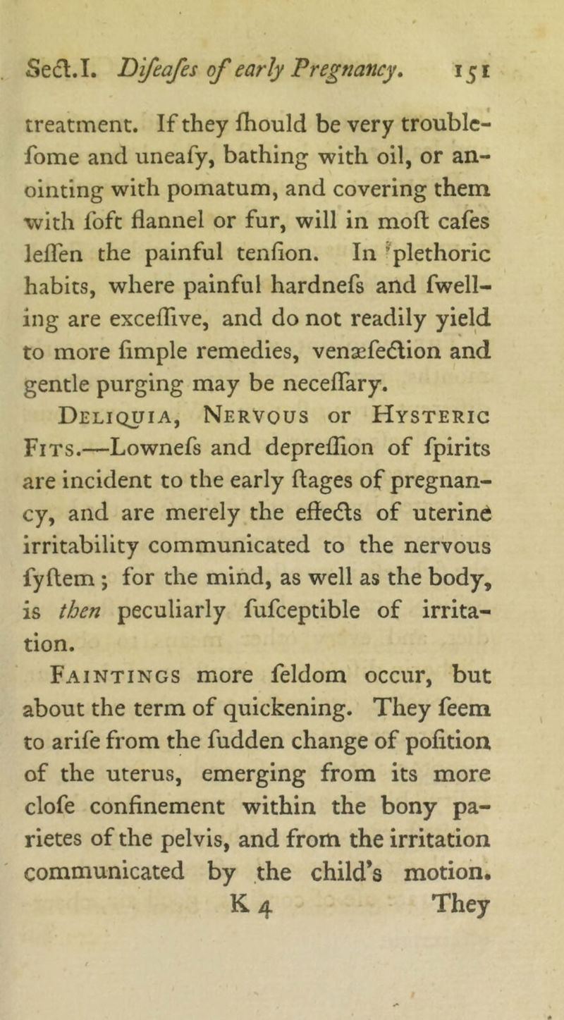 treatment. If they fhould be very trouble- fome and uneafy, bathing with oil, or an- ointing with pomatum, and covering them with foft flannel or fur, will in mofl cafes leffen the painful tenfion. In ’plethoric habits, where painful hardnefs and fwell- ing are exceflive, and do not readily yield to more fimple remedies, venaefedlion and gentle purging may be neceffary. Deliquia, Nervous or Hysteric Fits.—Lownefs and depreflion of fpirits are incident to the early flages of pregnan- cy, and are merely the effedls of uterine irritability communicated to the nervous fyftem ; for the mind, as well as the body, is then peculiarly fufceptible of irrita- tion. Faintings more feldom occur, but about the term of quickening. They feem to arife from the fudden change of polition of the uterus, emerging from its more clofe confinement within the bony pa- rietes of the pelvis, and from the irritation communicated by the child’s motion, K 4 They