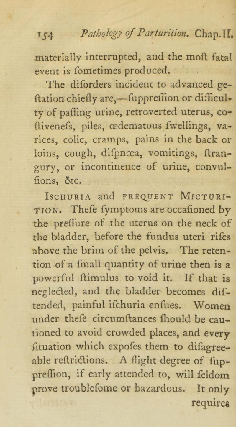 materially interrupted, and the mod fatal event is fometimes produced. The diforders incident to advanced ge- ftation chiefly are,—fuppreflion or difficul- ty of pafling urine, retroverted uterus, co- flivenefs, piles, cedematous fwellings, va- rices, colic, cramps, pains in the back or loins, cough, difpncea, vomitings, ftran- gury, or incontinence of urine, convul- flons, &tc. Ischuria and frequent Micturi- tion. Thefe fymptoms are occafioned by the preflfure of the uterus on the neck of the bladder, before the fundus uteri rifes above the brim of the pelvis. The reten- tion of a fin all quantity of urine then is a powerful flimulus to void it. If that is negledled, and the bladder becomes dif- tended, painful ifchuria enfues. Women under thefe circumftances fhould be cau- tioned to avoid crowded places, and every flotation which expofes them to difagree- able reftri&ions. A flight degree of fup- preflion, if early attended to, will feldom prove troublefome or hazardous. It only requires