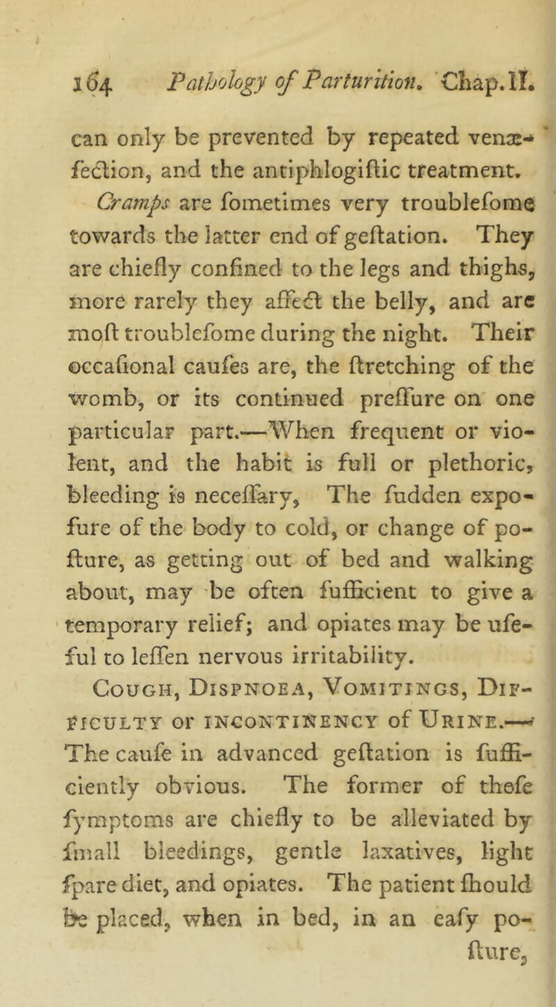 can only be prevented by repeated venae-* feclion, and the antiphlogiflic treatment. Cramps are fometimes very troublefome towards the latter end of geflation. They are chiefly confined to the legs and thighs, more rarely they afFeft the belly, and are moft troublefome during the night. Their occasional caufes are, the firetching of the womb, or its continued preflure on one particular part.—When frequent or vio- lent, and the habit is full or plethoric, bleeding is neceffary, The fudden expo- fure of the body to cold, or change of po- flure, as getting out of bed and walking about, may be often fufficient to give a temporary relief; and opiates may be ufe- ful to leffen nervous irritability. Cough, Dispnoea, Vomitings, Dif- ficulty or INCONTINENCY of URINE.—* The caufe in advanced geflation is fuffi- ciently obvious. The former of thefe fymptoms are chiefly to be alleviated by fmall bleedings, gentle laxatives, light fpare diet, and opiates. The patient fhould be placed, when in bed, in an eafy po- ll u re,