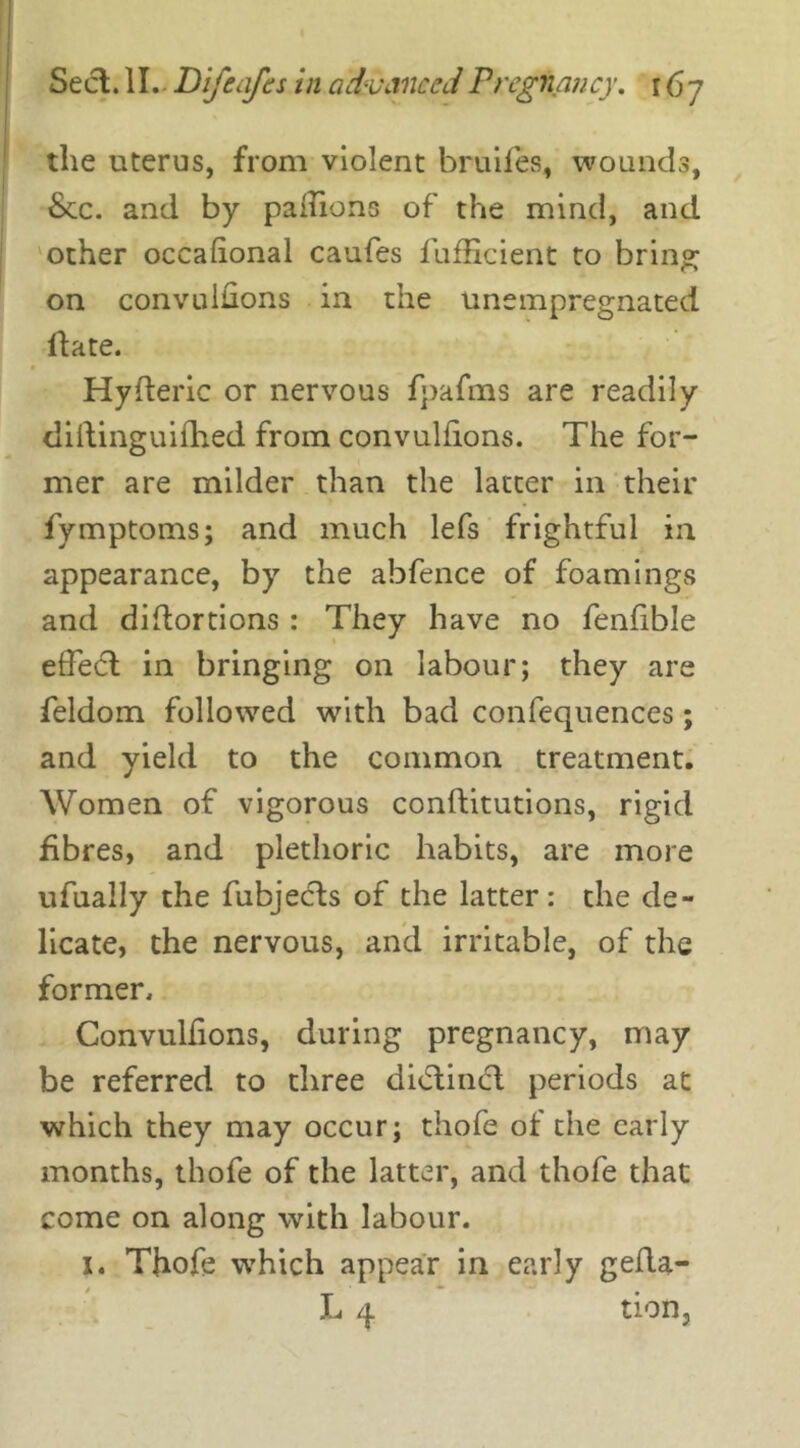 the uterus, from violent bruifes, wounds, See. and by paiiions of the mind, and other occafional caufes fufficient to bring on convulsions in the unempregnated date. HySteric or nervous fpafms are readily diilinguifhed from convulfions. The for- mer are milder than the latter in their fymptoms; and much lefs frightful in appearance, by the abfence of foamings and distortions : They have no fenfible effect in bringing on labour; they are feldom followed with bad confequences; and yield to the common treatment. Women of vigorous constitutions, rigid fibres, and plethoric habits, are more ufually the Subjects of the latter: the de- licate, the nervous, and irritable, of the former. Convulfions, during pregnancy, may be referred to three didtincl periods at which they may occur; thofe ot the early months, thofe of the latter, and thofe that come on along with labour. x. Thofe which appear in early gefla- L 4 tion,