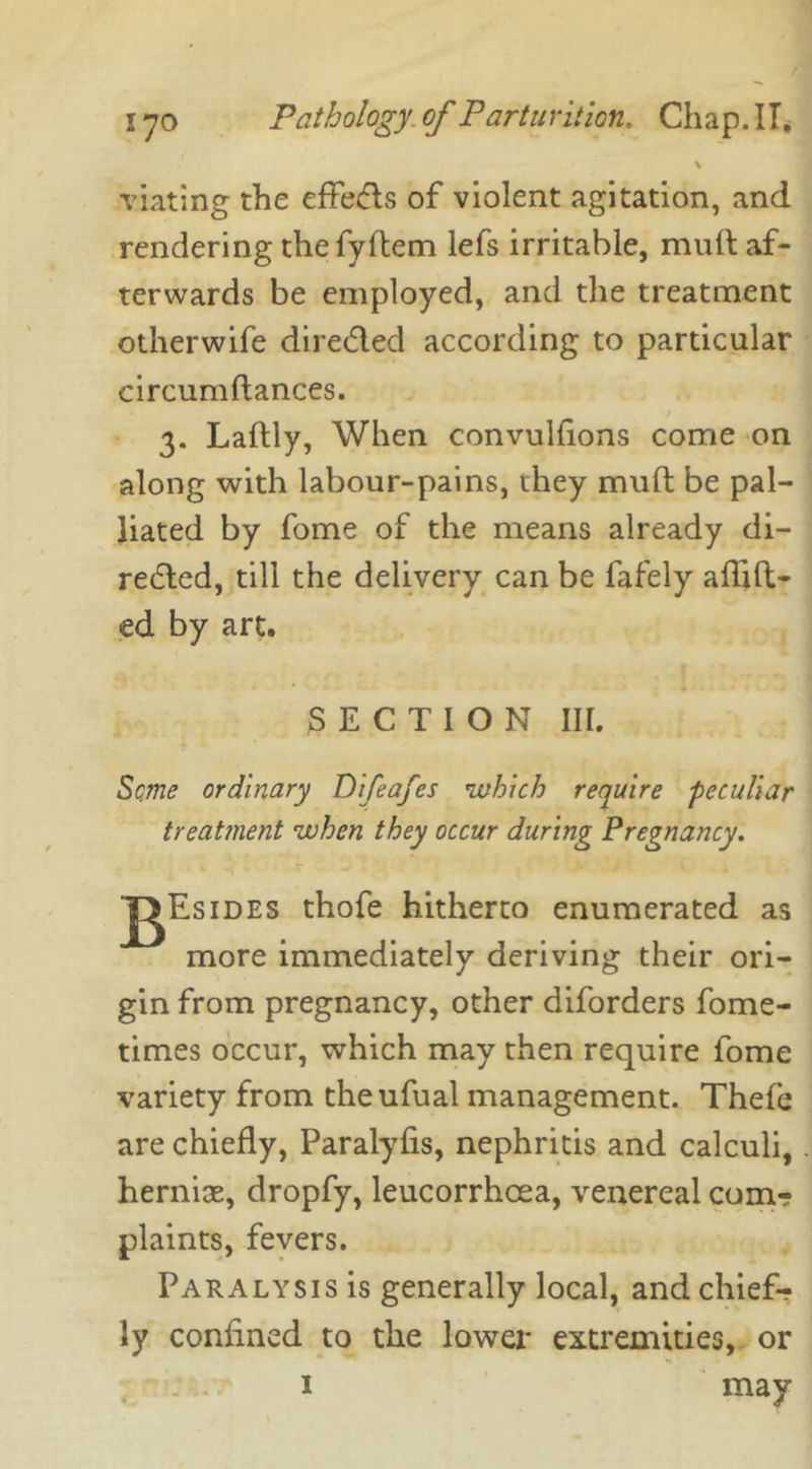 \ viating the effe&s of violent agitation, and rendering thefyftem lefs irritable, mult af- terwards be employed, and the treatment otherwife directed according to particular circumftances. 3. Laftly, When convulfions come on along with labour-pains, they mufl be pal- liated by fome of the means already di- rected, till the delivery can be fafely aflift- ed by art. SECTION III. Seme ordinary Dtfeafes which require 'peculiar treatment when they occur during Pregnancy. J^Esides thofe hitherto enumerated as more immediately deriving their ori- gin from pregnancy, other diforders fome- times occur, which may then require fome variety from theufual management. Thefe are chiefly, Paralyfis, nephritis and calculi, hernise, dropfy, leucorrhcea, venereal com? plaints, fevers. Paralysis is generally local, and chief? ly confined to the lower extremities, or may 1