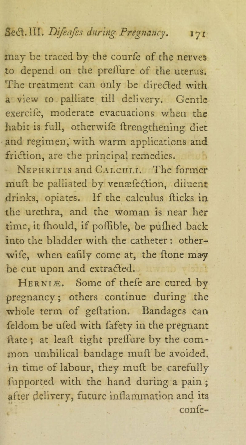 may be traced by the courfe of the nerves to depend on the preffure of the uterus. The treatment can only be directed with a view to palliate till delivery. Gentle exercife, moderate evacuations when the habit is full, otherwife ftrengthening diet and regimen, with warm applications and fri&ion, are the principal remedies. Nephritis and Calculi. The former mud be palliated by vensefection, diluent drinks, opiates. If the calculus flicks in the urethra, and the woman is near her time, it fhould, if poffible, be pufhed back into the bladder with the catheter: other- wife, when eahly come at, the done may be cut upon and extracted. Herni^e. Some of thefe are cured by pregnancy; others continue during the whole term of gedation. Bandages can feldoin be ufed with fafety in the pregnant date; at lead tight preditre by the com- mon umbilical bandage mud be avoided, in time of labour, they mud be carefully fupported with the hand during a pain ; after delivery, future indammation and its confe-