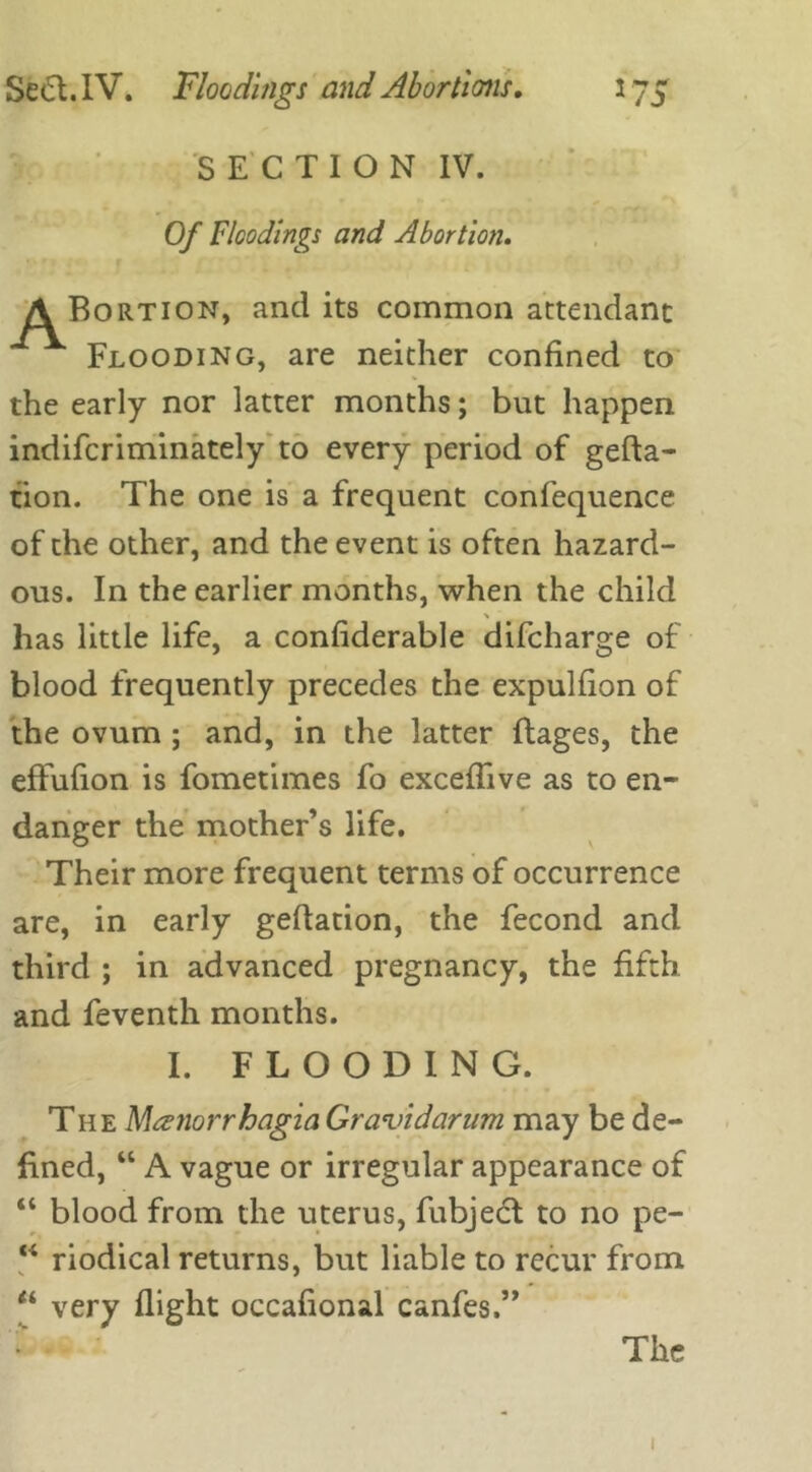 SECTION IV. Of Floodings and Abortion. A Bortion, and its common attendant Flooding, are neither confined to the early nor latter months; but happen indifcriminately to every period of gefta- tion. The one is a frequent confequence of the other, and the event is often hazard- ous. In the earlier months, when the child has little life, a confiderable difcharge of blood frequently precedes the expulfion of the ovum ; and, in the latter ftages, the effufion is fometimes fo exceflive as to en- danger the mother’s life. Their more frequent terms of occurrence are, in early geflation, the fecond and third ; in advanced pregnancy, the fifth and feventh months. I. FLOODING. The Menorrhagia Gravidarum may be de- fined, “ A vague or irregular appearance of “ blood from the uterus, fubject to no pe- “ riodical returns, but liable to recur from “ very flight occafional canfes.” The 1