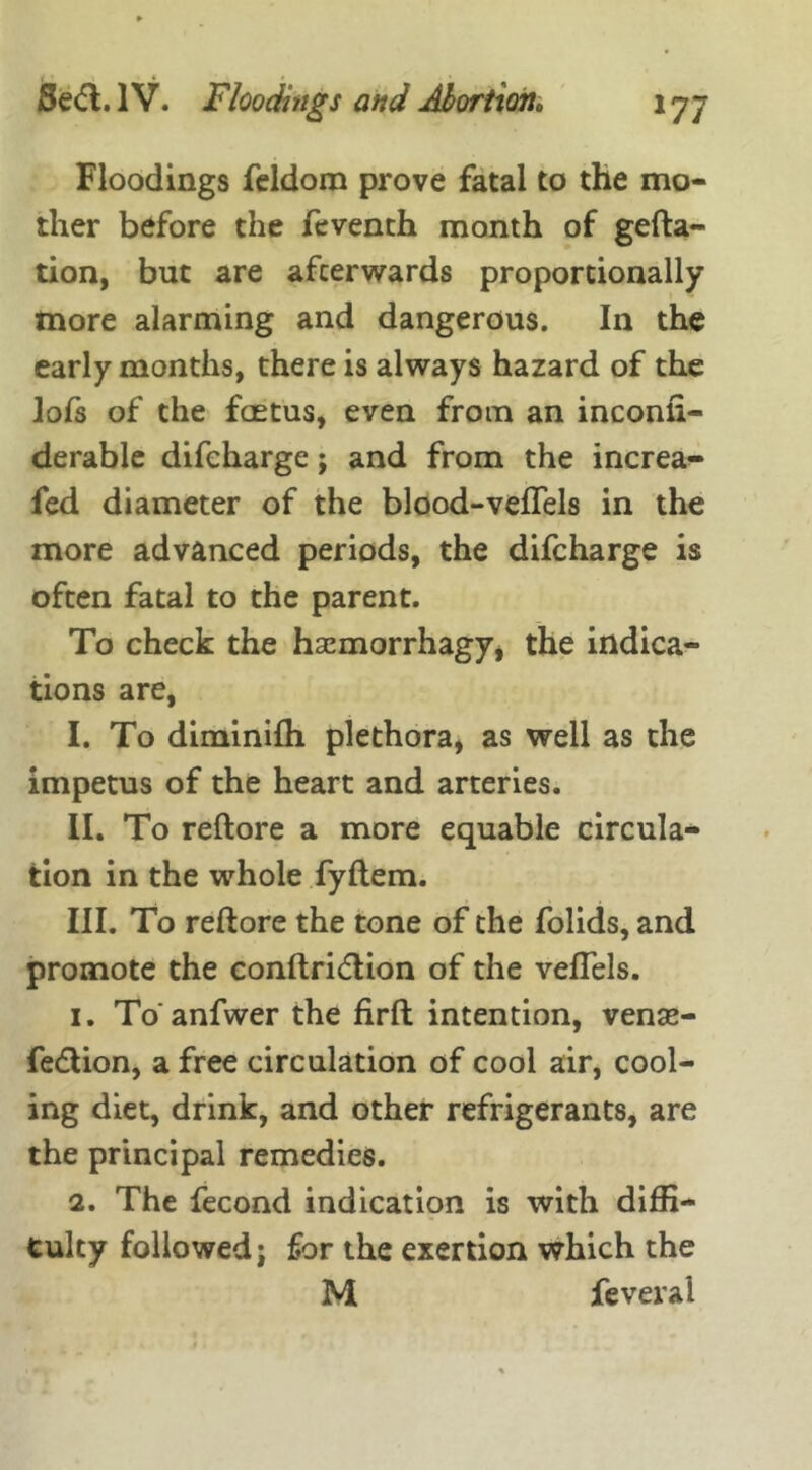 Floodings feldom prove fatal to the mo- ther before the feventh month of gefta- tion, but are afterwards proportionally more alarming and dangerous. In the early months, there is always hazard of the lofs of the foetus, even from an inconli- derable difeharge; and from the increa- fed diameter of the blood-veflels in the more advanced periods, the difeharge is often fatal to the parent. To check the haemorrhagy, the indica- tions are, I. To diminifh plethora, as well as the impetus of the heart and arteries. II. To reftore a more equable circula* tion in the whole fyftem. III. To reftore the tone of the folids, and promote the conftri&ion of the vefleis. 1. To'anfwer the firft intention, vense- fedlion, a free circulation of cool air, cool- ing diet, drink, and other refrigerants, are the principal remedies. 2. The fecond indication is with diffi- culty followed; for the exertion which the