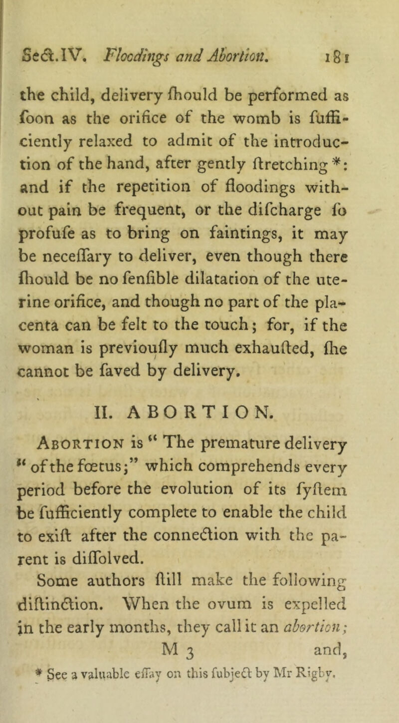 the child, delivery fhould be performed as foon as the orifice of the womb is fufii- ciently relaxed to admit of the introduc- tion of the hand, after gently ftretching*: and if the repetition of floodings with- out pain be frequent, or the difcharge fo profufe as to bring on faintings, it may be neceffary to deliver, even though there fhould be no fenfible dilatation of the ute- rine orifice, and though no part of the pla- centa can be felt to the touch; for, if the woman is previoufly much exhaufted, fhe cannot be faved by delivery. II. ABORTION. Abortion is “ The premature delivery ** of the foetus;” which comprehends every period before the evolution of its fyflem be fufficiently complete to enable the child to exift after the connexion with the pa- rent is diffolved. Some authors hill make the following diflin&ion. When the ovum is expelled in the early months, they call it an abortion; M 3 and, * 3ee a valuable effay on this fubjett by Mr Rigby.