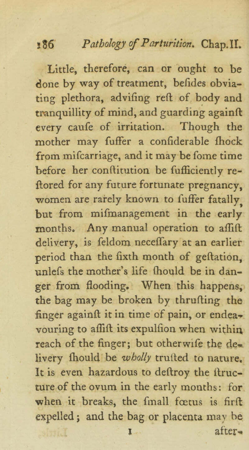 Little, therefore, can or ought to be done by way of treatment, befides obvia- ting plethora, advifing reft of body and tranquillity of mind, and guarding againft every caufe of irritation. Though the mother may fuffer a confiderable fhock from mifcarriage, and it may be fome time before her constitution be Sufficiently re- ftored for any future fortunate pregnancy, women are rarely known to fuffer fatally^ but from mifmanagement in the early months. Any manual operation to affift delivery, is feldom neceffary at an earlier period than the Sixth month of geftation, unlefs the mother’s life Should be in dan- ger from flooding. When this happens, the bag may be broken by thrufting the finger againft it in time of pain, or endea- vouring to affift its expulfion when within reach of the finger; but other wife the de* livery Should be wholly trulted to nature. It is even hazardous to deftroy the Struc- ture of the ovum in the early months: for when it breaks, the Small foetus is firSt expelled; and the bag or placenta may be i after^