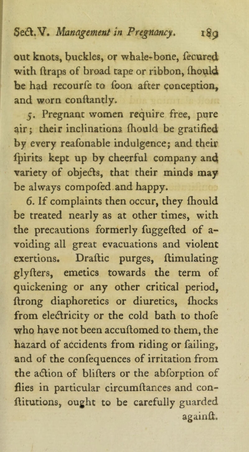 out knots, buckles, or whale-bone, fecured with ftraps of broad tape or ribbon, fhould be had recourfe to foon after conception, and worn conftantly. 5. Pregnant women require free, pure air; their inclinations fhould be gratified by every reafonable indulgence; and their fpirits kept up by cheerful company and variety of objedts, that their minds may be always compofed and happy. 6. If complaints then occur, they fhould be treated nearly as at other times, with the precautions formerly fuggefted of a- voiding all great evacuations and violent exertions. Draftic purges, ftimulating glyflers, emetics towards the term of quickening or any other critical period, ftrong diaphoretics or diuretics, fhocks from eledlricity or the cold bath to thofe who have not been accuflomed to them, the hazard of accidents from riding or failing, and of the confequences of irritation from, the adtion of bliflers or the abforption of flies in particular circumftances and con- ftitutions, ought to be carefully guarded again ft.