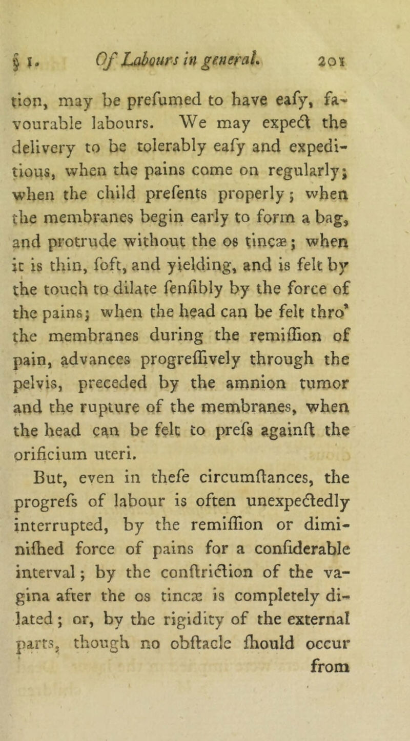 tion, may be prefumed to have eafy, fa- vourable labours. We may expeft the delivery to be tolerably eafy and expedi- tious, when the pains come on regularly; when the child prefents properly; when the membranes begin early to form a bag, and protrude without the os tincae; when it is thin, foft, and yielding, and is felt by the touch to dilate fenfibly by the force of the pains; when the head can be felt thro’ the membranes during the remitlion of pain, advances progreflively through the pelvis, preceded by the amnion tumor and the rupture of the membranes, when the head can be felt to prefs againft the orificium uteri. But, even in thefe circumdances, the progrefs of labour is often unexpe&edly interrupted, by the remiflion or dimi- nifhed force of pains for a condderable interval; by the conftri<dion of the va- gina after the cs tineas is completely di- lated ; or, by the rigidity of the external parts, though no obftacle fhould occur from