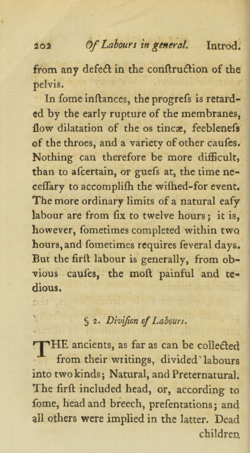 from any defeat in the conflrudlion of the pelvis. In fome inflances, the progrefs is retard- ed by the early rupture of the membranes, flow dilatation of the os tineas, feeblenefs of the throes, and a variety of other caufes. Nothing can therefore be more difficult, than to afeertain, or guefs at, the time ne- ceffary to accomplifh the wifhed-for event. The more ordinary limits of a natural eafy labour are from fix to twelve hours; it is, however, fometimes completed within two hours, and fometimes requires feveral days. But the firfl: labour is generally, from ob- vious caufes, the moft painful and te- dious. § 2. Divifion of Labours. 'pHE ancients, as far as can be collected from their writings, divided‘labours into two kinds; Natural, and Preternatural. The firfl included head, or, according to fome, head and breech, prefentations; and all others were implied in the latter. Dead children