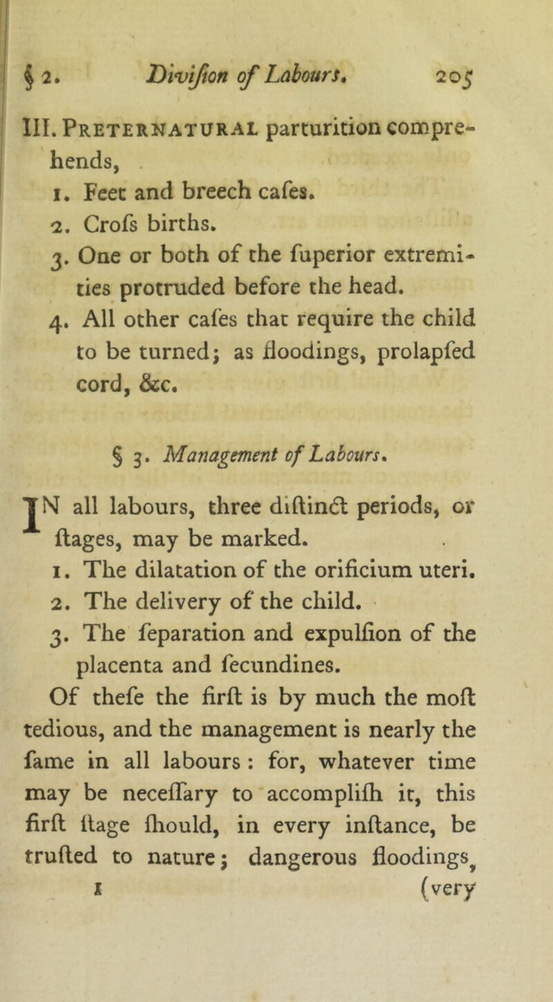 III. Preternatural parturition compre- hends, 1. Feet and breech cafes. 2. Crofs births. 3. One or both of the fuperior extremi- ties protruded before the head. 4. All other cafes that require the child to be turned; as floodings, prolapfed cord, &c. § 3. Management of Labours. JN all labours, three diftindt periods, or ftages, may be marked. 1. The dilatation of the orificium uteri. 2. The delivery of the child. 3. The reparation and expulfion of the placenta and fecundines. Of thefe the firft is by much the moft tedious, and the management is nearly the fame in all labours : for, whatever time may be neceflary to accomplifh it, this firft ftage fhould, in every inftance, be trufted to nature; dangerous floodings^ 1 (very