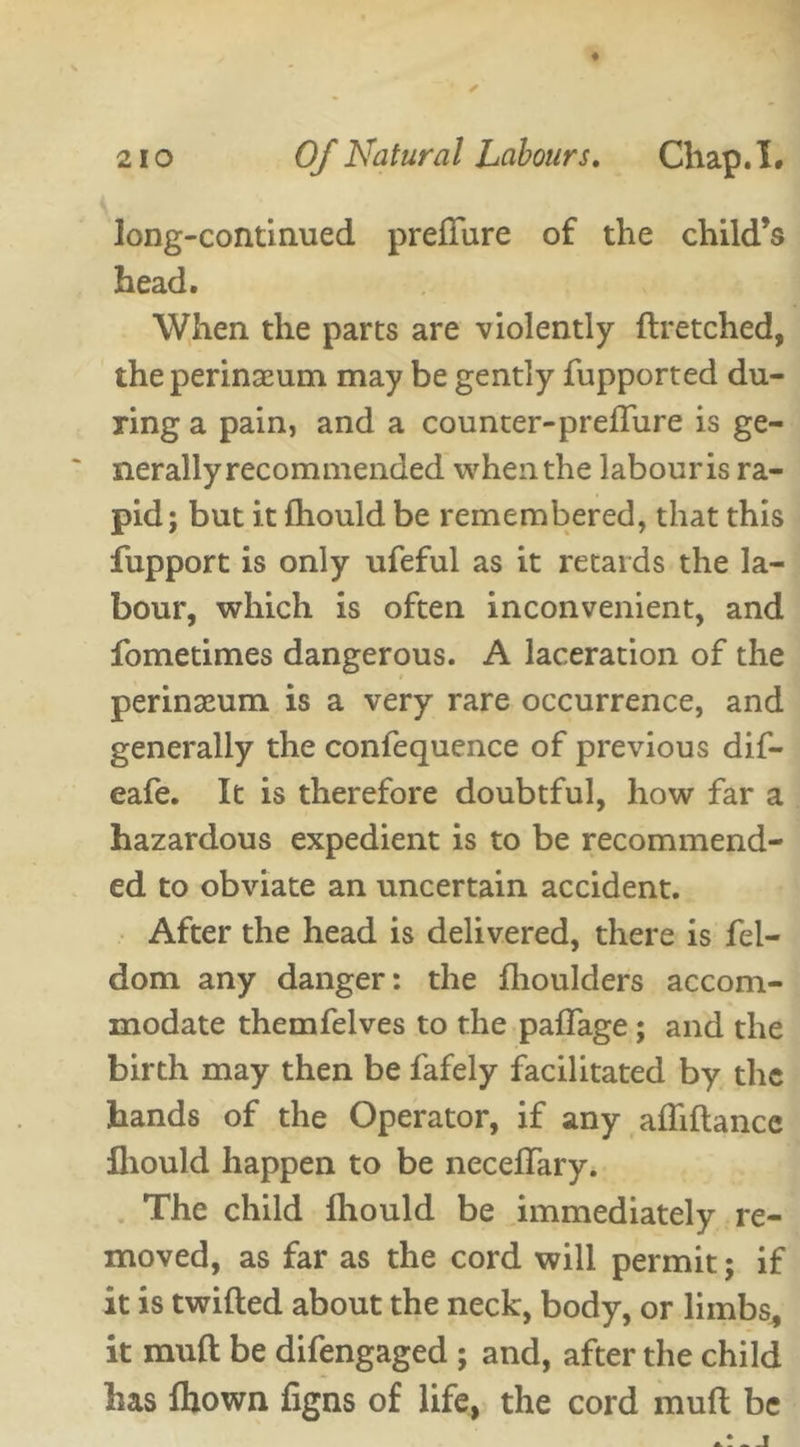 long-continued preffure of the child’s head. When the parts are violently flretched, the perinaeum may be gently fupported du- ring a pain, and a counter-preffure is ge- ~ nerally recommended when the labour is ra- pid; but it fhould be remembered, that this fupport is only ufeful as it retards the la- bour, which is often inconvenient, and fometimes dangerous. A laceration of the perinseum is a very rare occurrence, and generally the confequence of previous dif- eafe. It is therefore doubtful, how far a hazardous expedient is to be recommend- ed to obviate an uncertain accident. After the head is delivered, there is fel- dom any danger: the flioulders accom- modate themfelves to the paffage ; and the birth may then be fafely facilitated by the hands of the Operator, if any afliftance fhould happen to be neceffary. The child fhould be immediately re- moved, as far as the cord will permit; if it is twilled about the neck, body, or limbs, it mull: be difengaged ; and, after the child has fhown figns of life, the cord mud be