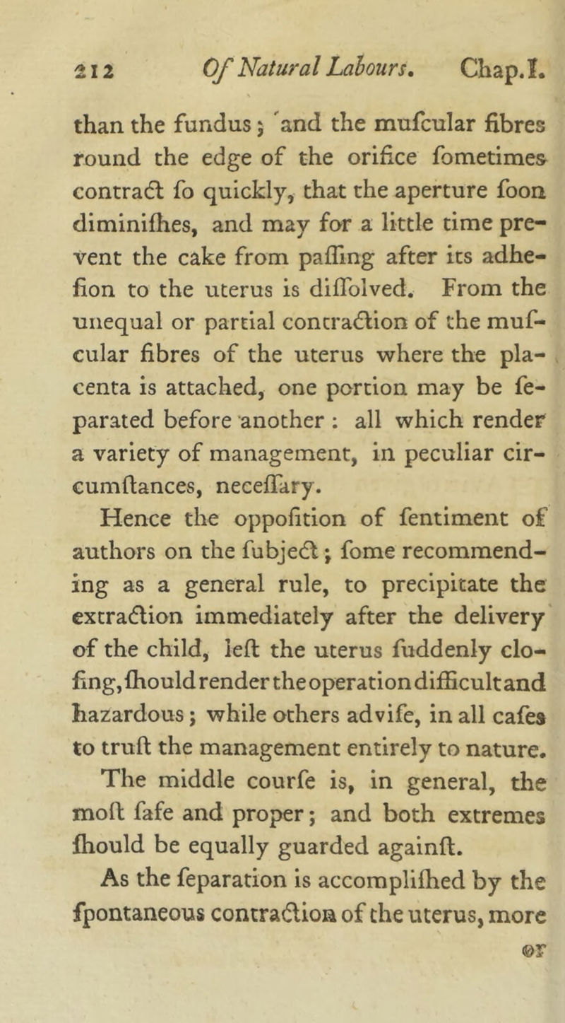 \ than the fundus 5 and the mufcular fibres round the edge of the orifice fometimes contract fo quickly, that the aperture foon diminifhes, and may for a little time pre- vent the cake from palling after its adhe- fion to the uterus is diffolved. From the unequal or partial contraction of the muf- cular fibres of the uterus where the pla- centa is attached, one portion may be fe- parated before another : all which render a variety of management, in peculiar cir- cumflances, neceffary. Hence the oppofition of fentiment of authors on the fubject \ fome recommend- ing as a general rule, to precipitate the extraction immediately after the delivery of the child, left the uterus fuddenly clo- fmg, fhould render the operation difficult and hazardous; while others advife, in all cafes to truft the management entirely to nature. The middle courfe is, in general, the moll fafe and proper; and both extremes fhould be equally guarded againft. As the feparation is accomplifhed by the fpontaneous contraction of the uterus, more ©r