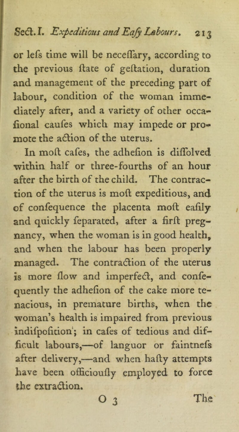 or lefs time will be neceffary, according to the previous date of gedation, duration and management of the preceding part of labour, condition of the woman imme- diately after, and a variety of other occa- fional caufes which may impede or pro- mote the adtion of the uterus. In mod cafes, the adhefion is diffolved within half or three-fourths of an hour after the birth of the child. The contrac- tion of the uterus is mod expeditious, and of confequence the placenta mod eadly and quickly feparated, after a fird preg- nancy, when the woman is in good health, and when the labour has been properly managed. The contraction of the uterus is more flow and imperfedt, and confe- quently the adhefion of the cake more te- nacious, in premature births, when the woman’s health is impaired from previous indifpoficion; in cafes of tedious and dif- ficult labours,—of languor or faintnefs after delivery,—and when hady attempts have been ofhcioufly employed to force the extraction. O 3 The