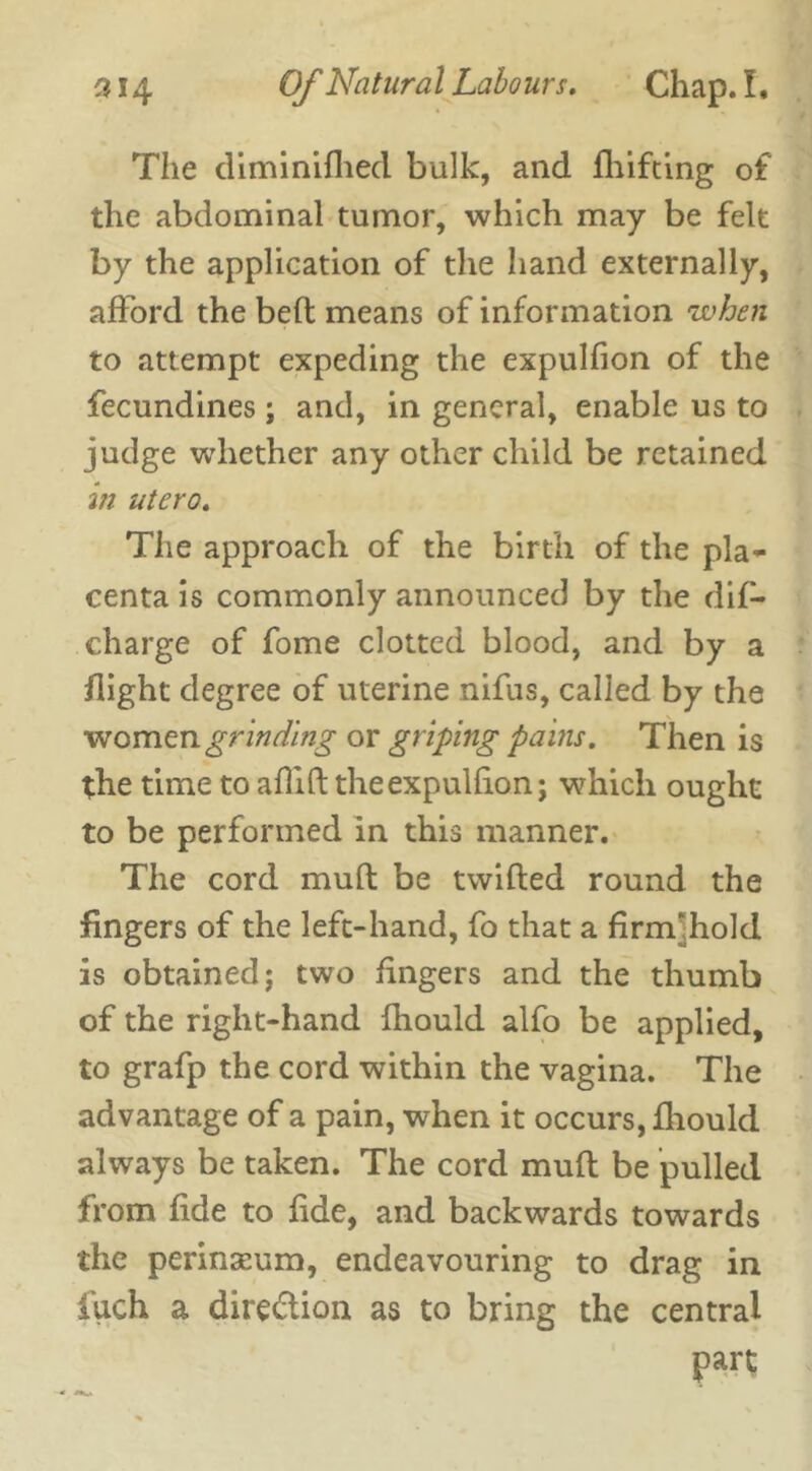 The diminifliecl bulk, and fhifting of the abdominal tumor, which may be felt by the application of the hand externally, afford the bed means of information when to attempt expeding the expulfion of the fecundines; and, in general, enable us to judge whether any other child be retained in utero. The approach of the birth of the pla- centa is commonly announced by the dif- charge of fome clotted blood, and by a flight degree of uterine nifus, called by the women grinding or griping pains. Then is the time to affift theexpullion; which ought to be performed in this manner. The cord muft be twilled round the fingers of the left-hand, fo that a firrff hold is obtained; two fingers and the thumb of the right-hand Ihould alfo be applied, to grafp the cord within the vagina. The advantage of a pain, when it occurs, fhould always be taken. The cord mull be pulled from fide to lide, and backwards towards the perinseum, endeavouring to drag in fuch a dire&ion as to bring the central part