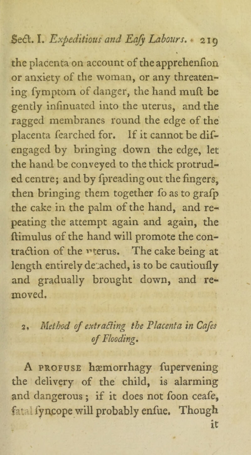 the placenta on account of the apprehenfion or anxiety of the woman, or any threaten- ing fymptom of danger, the hand muft be gently infinuated into the uterus, and the ragged membranes round the edge of the placenta fearched for. If it cannot be dif- engaged by bringing down the edge, let the hand be conveyed to the thick protrud- ed centre; and by fpreadingout the fingers, then bringing them together fo as to grafp the cake in the palm of the hand, and re- peating the attempt again and again, the ftimulus of the hand will promote the con- tra&ion of the vterus. The cake being at length entirely de'.ached, is to be cautioufly and gradually brought down, and re- moved. 2, Method of extracting the Placenta in Cafes of Flooding. » ’ l A profuse haemorrhagy fupervening the delivery of the child, is alarming and dangerous; if it does not foon ceafe, fa*, iyncope will probably enfue. Though it