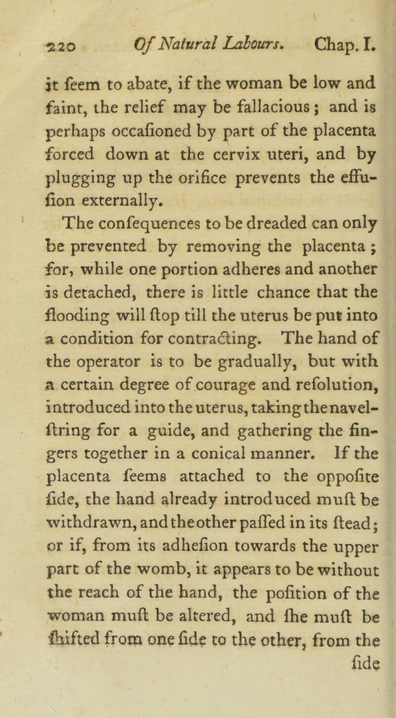 it feem to abate, if the woman be low and faint, the relief may be fallacious; and is perhaps occafioned by part of the placenta forced down at the cervix uteri, and by plugging up the orifice prevents the effu- fion externally. The confequences to be dreaded can only be prevented by removing the placenta; for, while one portion adheres and another is detached, there is little chance that the flooding will flop till the uterus be put into a condition for contracting. The hand of the operator is to be gradually, but with a certain degree of courage and refolution, introduced into the uterus, taking the navel- firing for a guide, and gathering the fin- gers together in a conical manner. If the placenta feems attached to the oppofite fide, the hand already introduced muft be withdrawn, and the other pafted in its flead; or if, from its adhefion towards the upper part of the womb, it appears to be without the reach of the hand, the pofition of the woman muft be altered, and fhe muft be Shifted from one fide to the other, from the fide