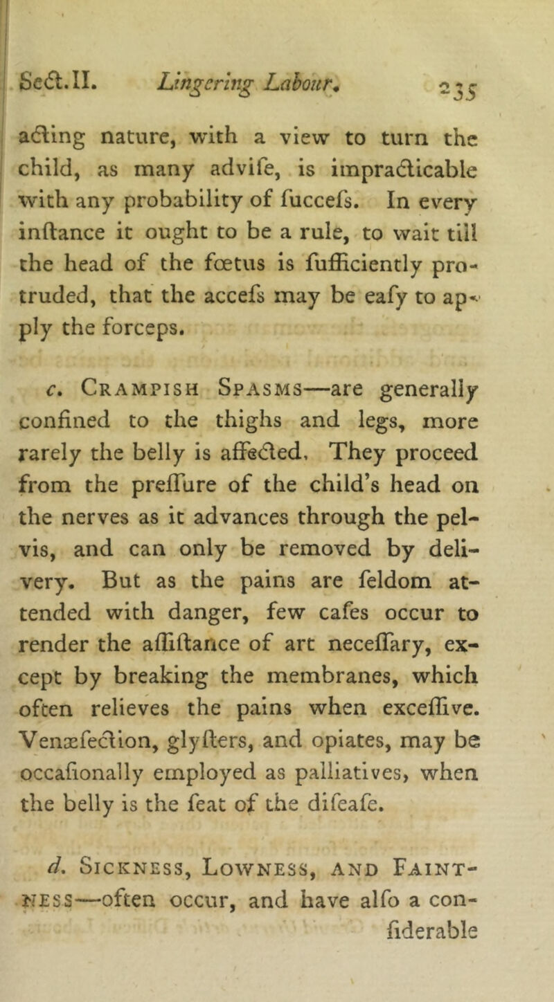 -35 adling nature, with a view to turn the child, as many advife, is impracticable with any probability of fuccefs. In every inftance it ought to be a rule, to wait till the head of the foetus is fufficiently pro- truded, that the accefs may be eafy to ap* ply the forceps. <* c. Crampish Spasms—are generally confined to the thighs and legs, more rarely the belly is affe&ed, They proceed from the preffure of the child’s head on the nerves as it advances through the pel- vis, and can only be removed by deli- very. But as the pains are feldom at- tended with danger, few cafes occur to render the afliftance of art necefifary, ex- cept by breaking the membranes, which often relieves the pains when exceflive. Venxfeclion, glyllers, and opiates, may be occafionaily employed as palliatives, when the belly is the feat of the difeafe. d. Sickness, Lowness, and Faint- ness—often occur, and have alfo a con- fiderable