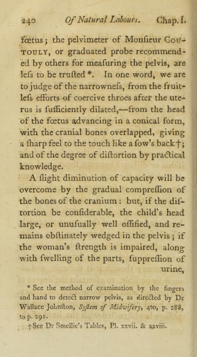 foetus; the pelvimeter of Monfieur Cou- touly, or graduated probe recommend- ed by others for meafuring the pelvis, are lefs to be trufted *. In one word, we are to judge of the narrownefs, from the fruit- lefs efforts of coercive throes after the ute- rus is fufficiently dilated,—from the head of the foetus advancing in a conical form, with the cranial bones overlapped, giving a fharp feel to the touch like a low’s backf; and of the degree of diflortion by pra&ical knowledge. A flight diminution of capacity will be overcome by the gradual compreffion of the bones of the cranium : but, if the dif— tortion be confiderable, the child’s head large, or unufually well offified, and re- mains obftinately wedged in the pelvis ; if the woman’s ftrength is impaired, along with fwelling of the parts, fuppreffion of urine, * See the method of examination by the fingers and hand to detect narrow pelvis, as directed by Dr Wallace Johnfton, Sy/iem of Midwifery, 4to, p. 288, to p- 291. f See Dr Smellie’s Tables, PI. xxvii. & x,sviii.